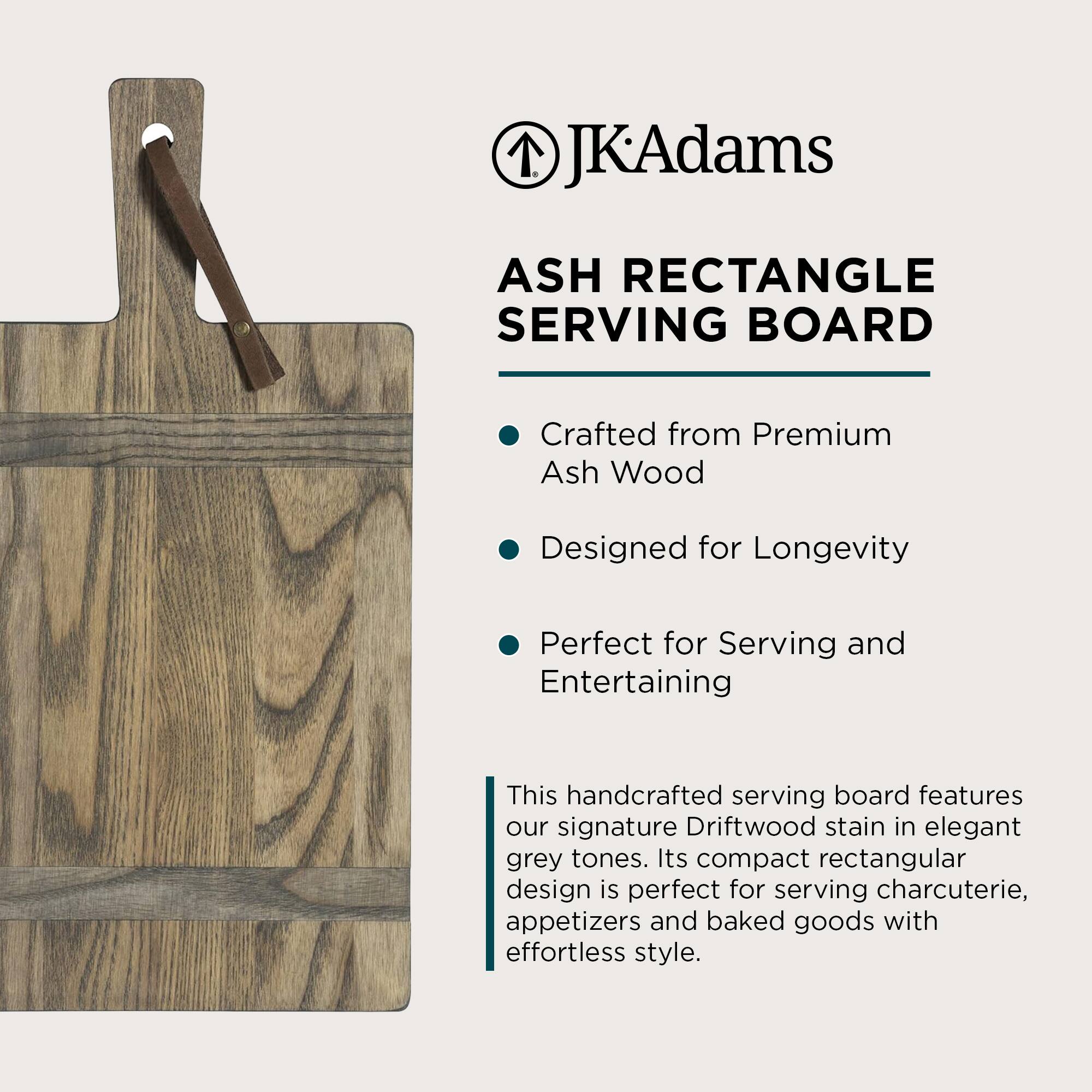JKAdams

ASH RECTANGLE SERVING BOARD

- Crafted from Premium Ash Wood
- Designed for Longevity
- Perfect for Serving and Entertaining

This handcrafted serving board features our signature Driftwood stain in elegant grey tones. Its compact rectangular design is perfect for serving charcuterie, appetizers and baked goods with effortless style.