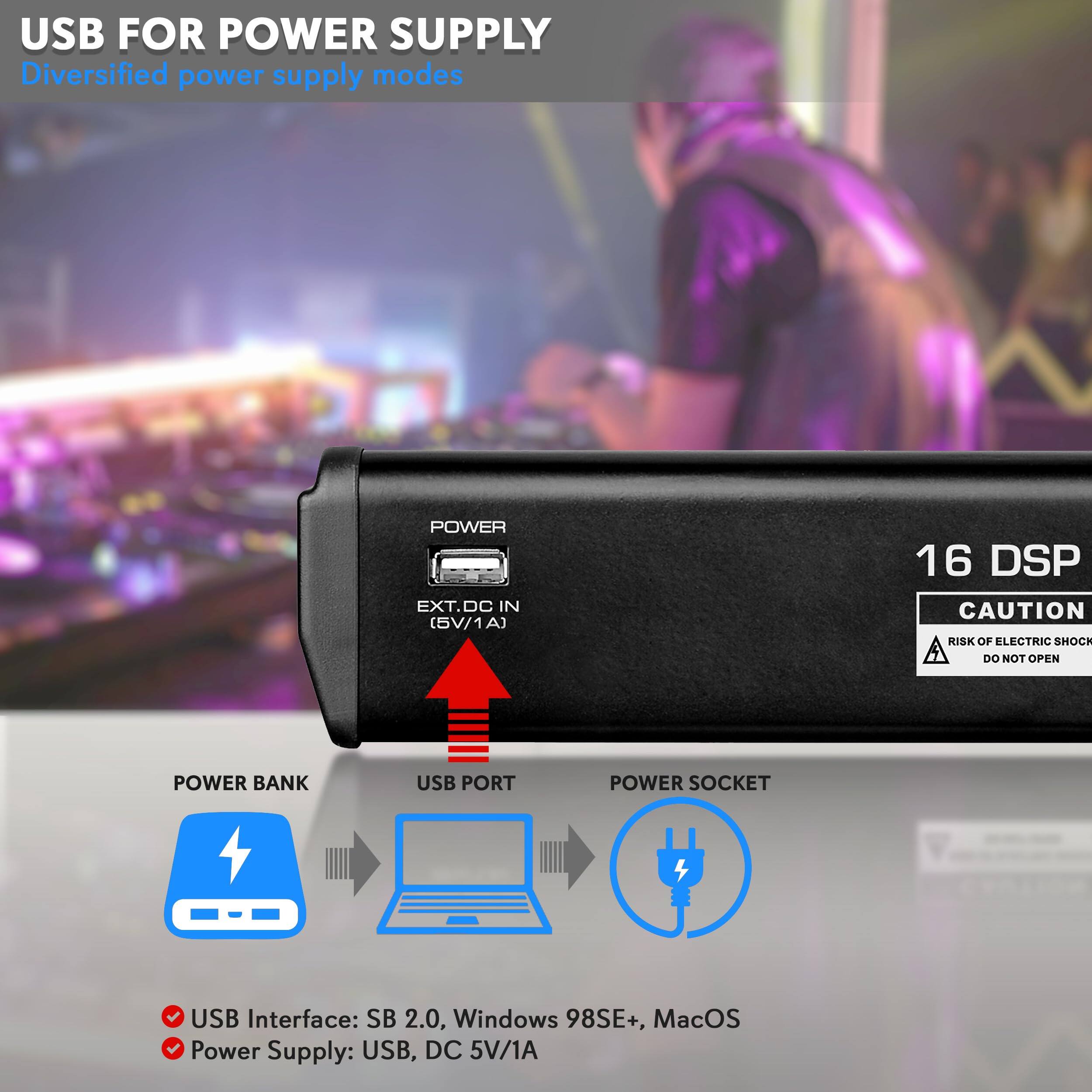 USB FOR POWER SUPPLY  
Diversified power supply modes

- USB Interface: SB 2.0, Windows 98SE+, MacOS
- Power Supply: USB, DC 5V/1A

16 DSP

CAUTION  
RISK OF ELECTRIC SHOCK  
DO NOT OPEN

POWER  
EXT.DC IN (5V/1A)

POWER BANK  
USB PORT  
POWER SOCKET