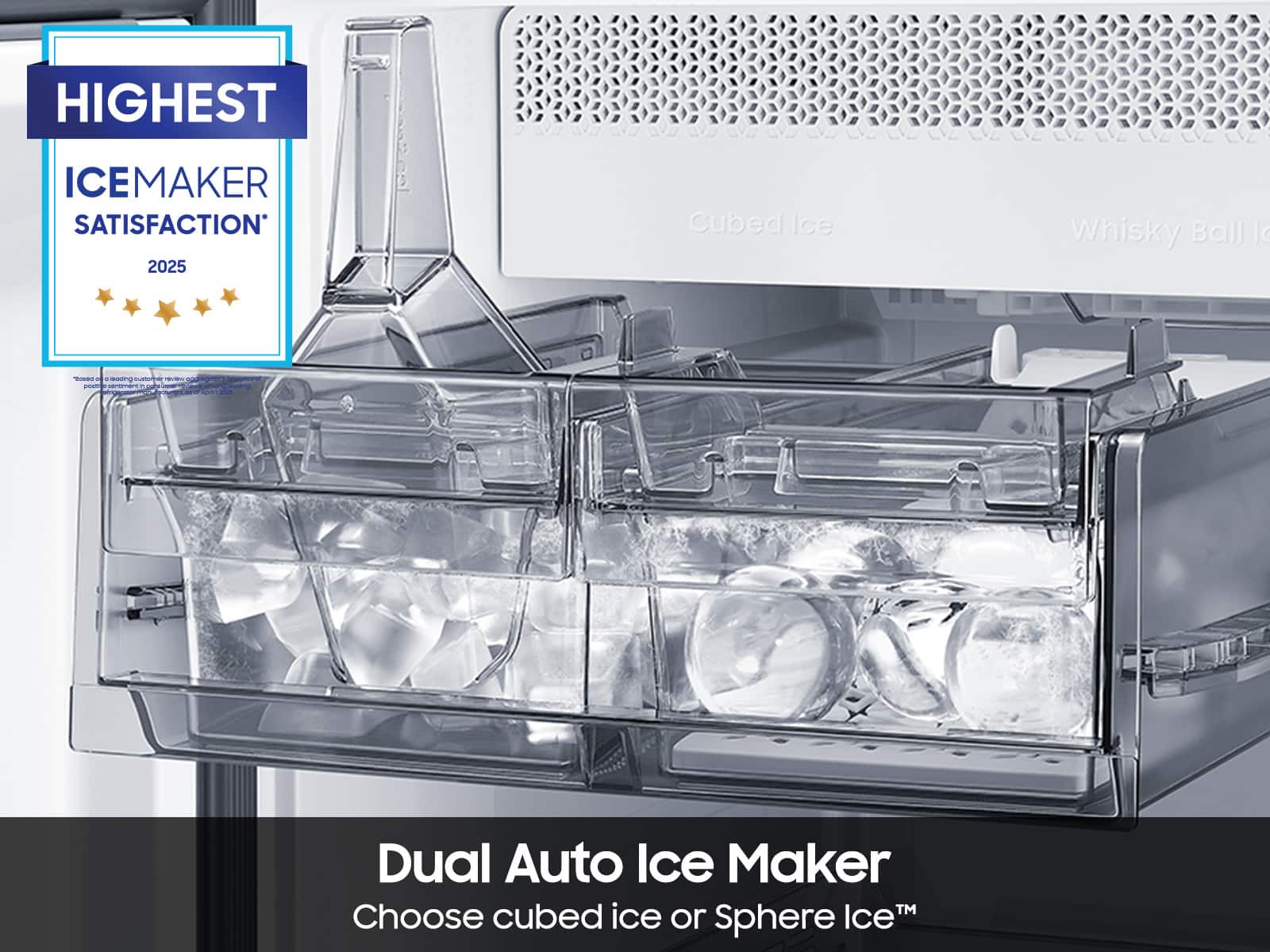 HIGHEST ICEMAKER SATISFACTION* 2025
Dual Auto Ice Maker
Choose cubed ice or Sphere Ice™