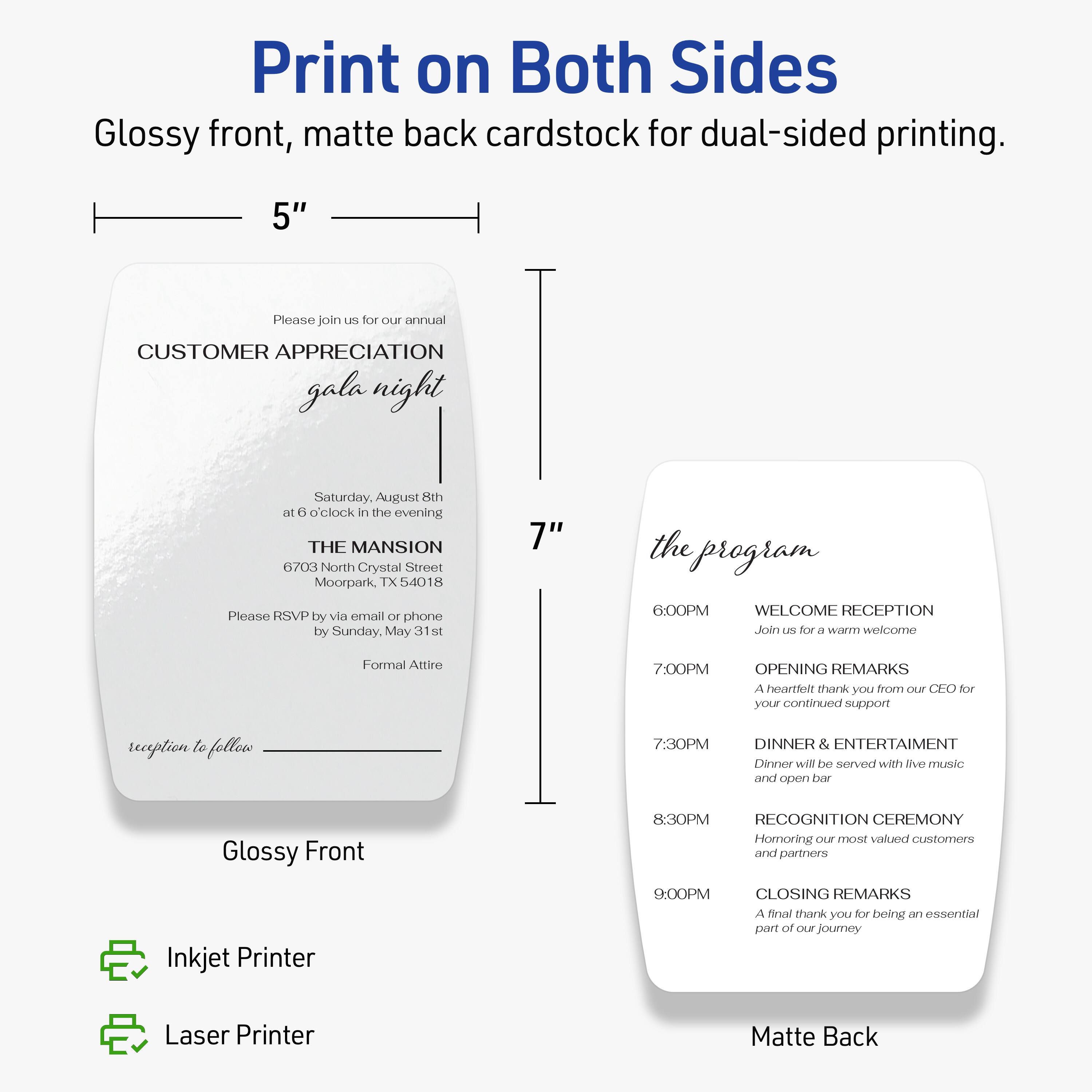Print on Both Sides  
Glossy front, matte back cardstock for dual-sided printing.

5"  
Please join us for our annual  
CUSTOMER APPRECIATION gala night  
Saturday, August 8th at 6 o'clock in the evening  
THE MANSION  
6703 North Crystal Street  
Moorpark, TX 54018  
Please RSVP by via email or phone by Sunday, May 31st  
Formal Attire  
reception to follow  

Glossy Front  

7"  
the program  
6:00PM  
WELCOME RECEPTION  
Join us for a warm welcome  

7:00PM  
OPENING REMARKS  
A heartfelt thank you from our CEO for your continued support  

7:30PM  
DINNER & ENTERTAINMENT  
Dinner will be served with live music and open bar  

8:30PM  
RECOGNITION CEREMONY  
Honoring our most valued customers and partners  

9:00PM  
CLOSING REMARKS  
A final thank you for being an essential part of our journey  

Matte Back  

Inkjet Printer  
Laser Printer