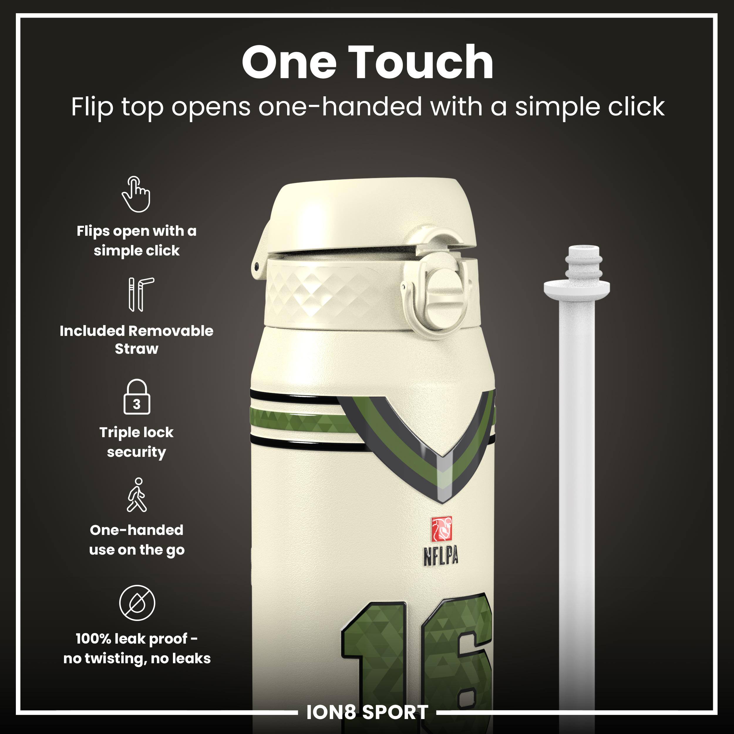 One Touch  
Flip top opens one-handed with a simple click  

- Flips open with a simple click  
- Included Removable Straw  
- Triple lock security  
- One-handed use on the go  
- 100% leak proof - no twisting, no leaks  

NFLPA ION8 SPORT