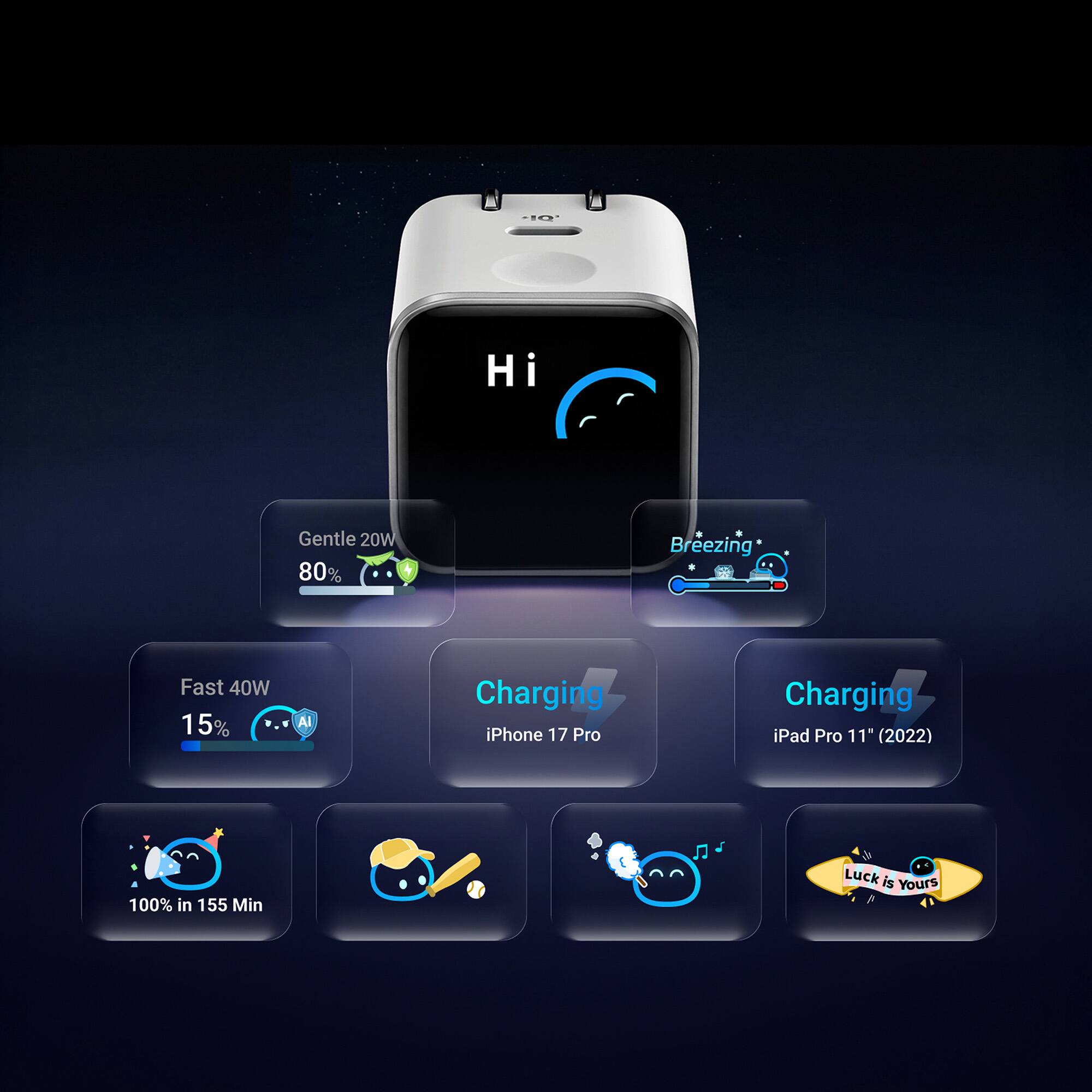 Hi

Gentle 20W 80%

Breezing

Fast 40W 15%

AI

Charging iPhone 17 Pro

Charging iPad Pro 11" (2022)

100% in 155 Min

Luck is Yours