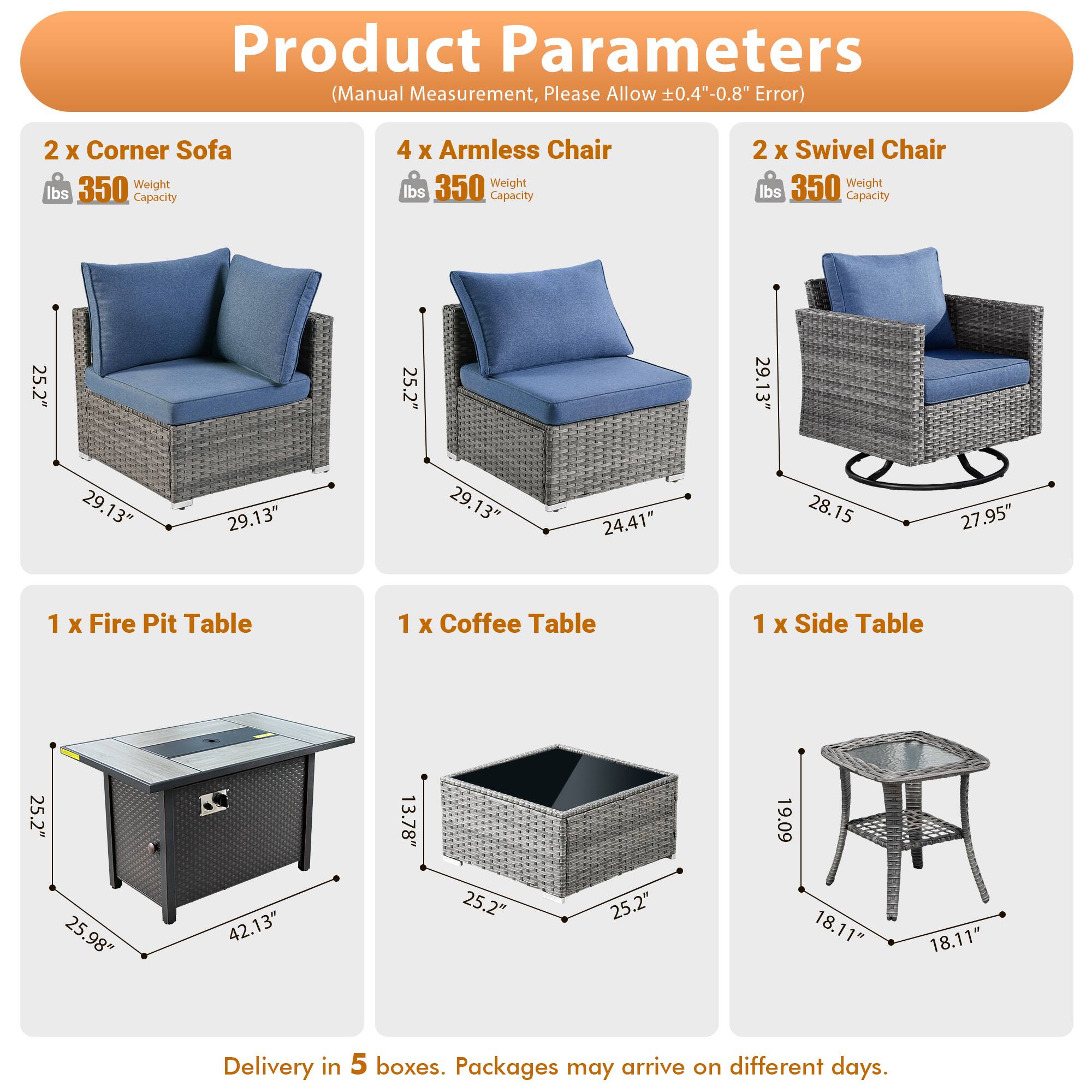 Product Parameters (Manual Measurement, Please Allow 0.4"-0.8" Error)

- 2 x Corner Sofa
  - Weight: 350 lbs
  - Capacity: 350 lbs
  - Dimensions: 25.2" x 25.2" x 29.13" x 29.13"

- 4 x Armless Chair
  - Weight: 350 lbs
  - Capacity: 350 lbs
  - Dimensions: 25.2" x 25.2" x 29.13" x 24.41"

- 2 x Swivel Chair
  - Weight: 350 lbs
  - Capacity: 350 lbs
  - Dimensions: 25.2" x 25.2" x 29.13" x 28.15" x 27.95"

- 1 x Fire Pit Table
  - Dimensions: 25.2" x 25.98" x 42.13" x 13.78"

- 1 x Coffee