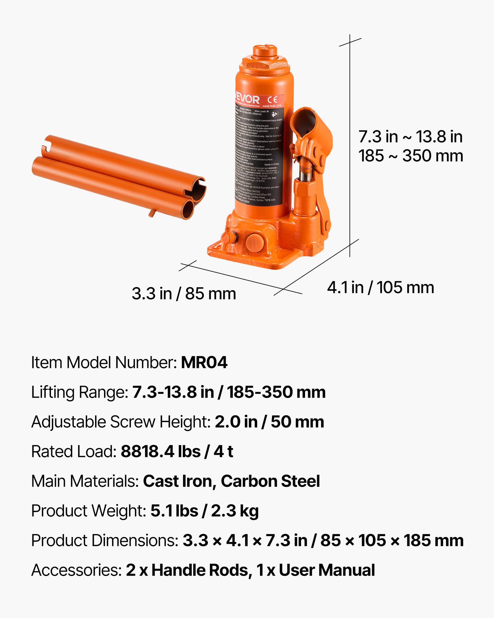 EVOR CE

Item Model Number: MRO4

Lifting Range: 7.3-13.8 in / 185-350 mm

Adjustable Screw Height: 2.0 in / 50 mm

Rated Load: 8818.4 lbs / 4 t

Main Materials: Cast Iron, Carbon Steel

Product Weight: 5.1 lbs / 2.3 kg

Product Dimensions: 3.3 x 4.1 x 7.3 in / 85 x 105 x 185 mm

Accessories: 2 x Handle Rods, 1 x User Manual