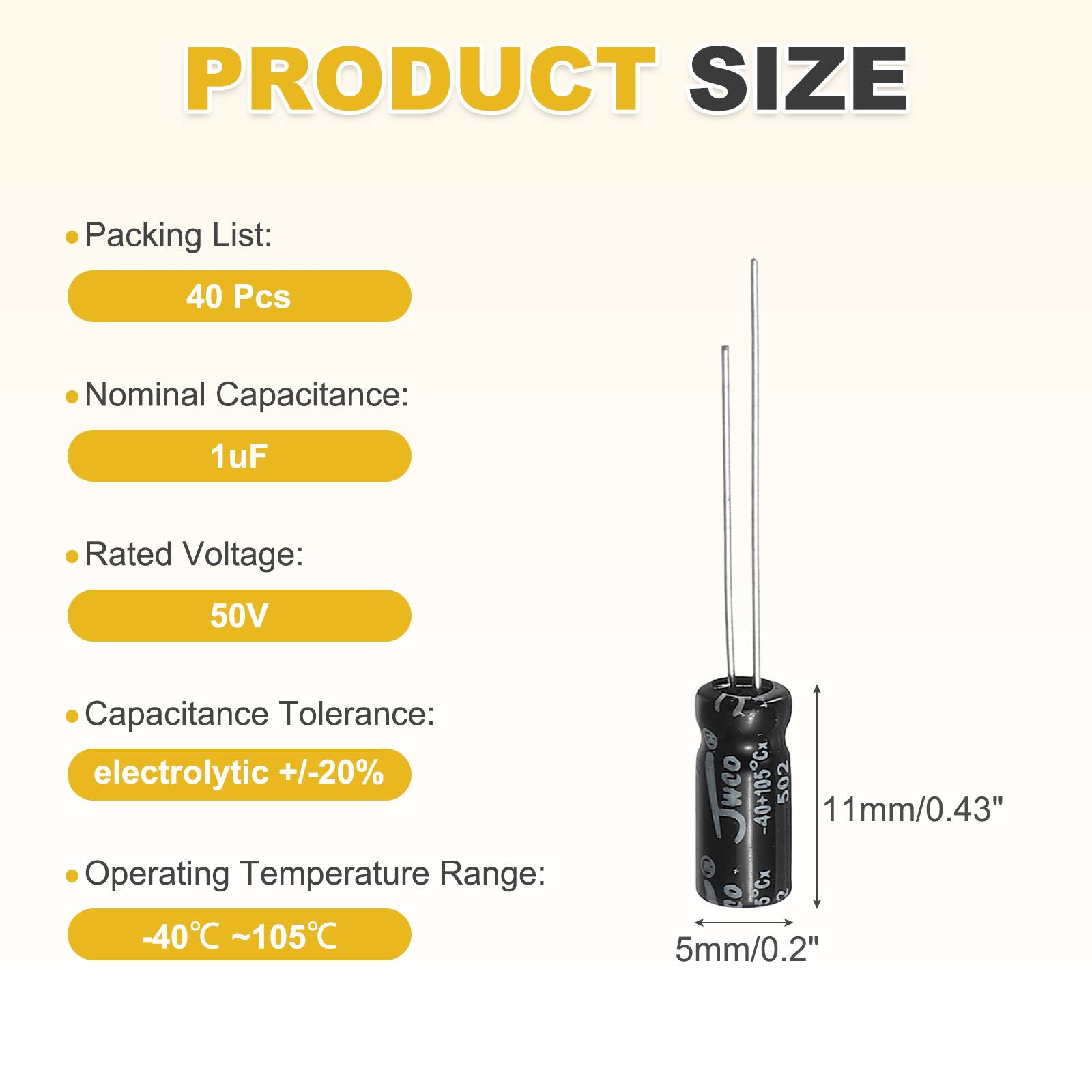 PRODUCT SIZE

Packing List:
40 Pcs

Nominal Capacitance:
1uF

Rated Voltage:
50V

Capacitance Tolerance:
electrolytic +/-20%

Operating Temperature Range:
-40°C ~105°C

11mm/0.43"
5mm/0.2"