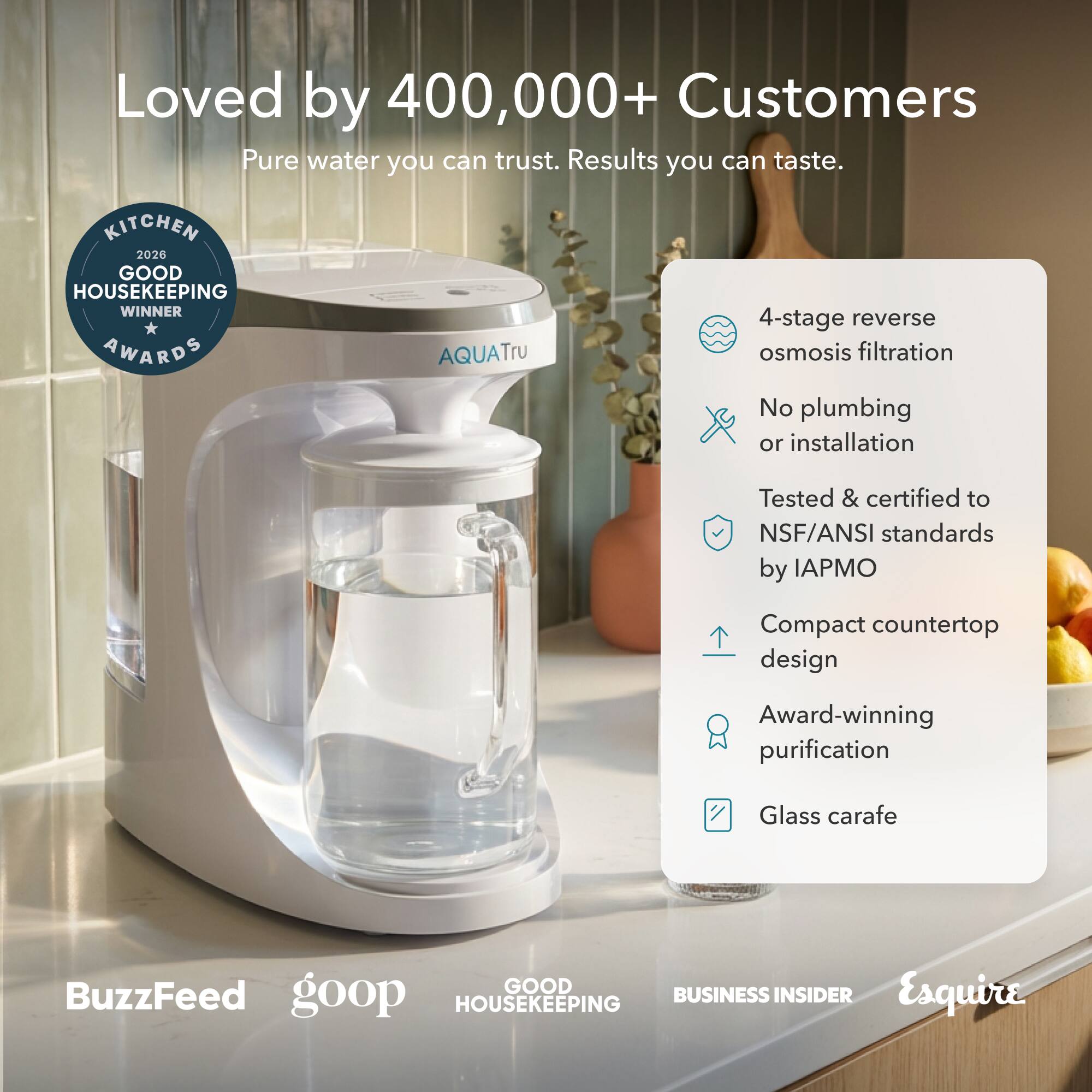 Loved by 400,000+ Customers  
Pure water you can trust. Results you can taste.

**KITCHEN 2026 GOOD HOUSEKEEPING WINNER AWARDS**

- 4-stage reverse osmosis filtration
- No plumbing or installation
- Tested & certified to NSF/ANSI standards by IAPMO
- Compact countertop design
- Award-winning purification
- Glass carafe

**BuzzFeed**  
**goop**  
**GOOD HOUSEKEEPING**  
**BUSINESS INSIDER**  
**Esquire**