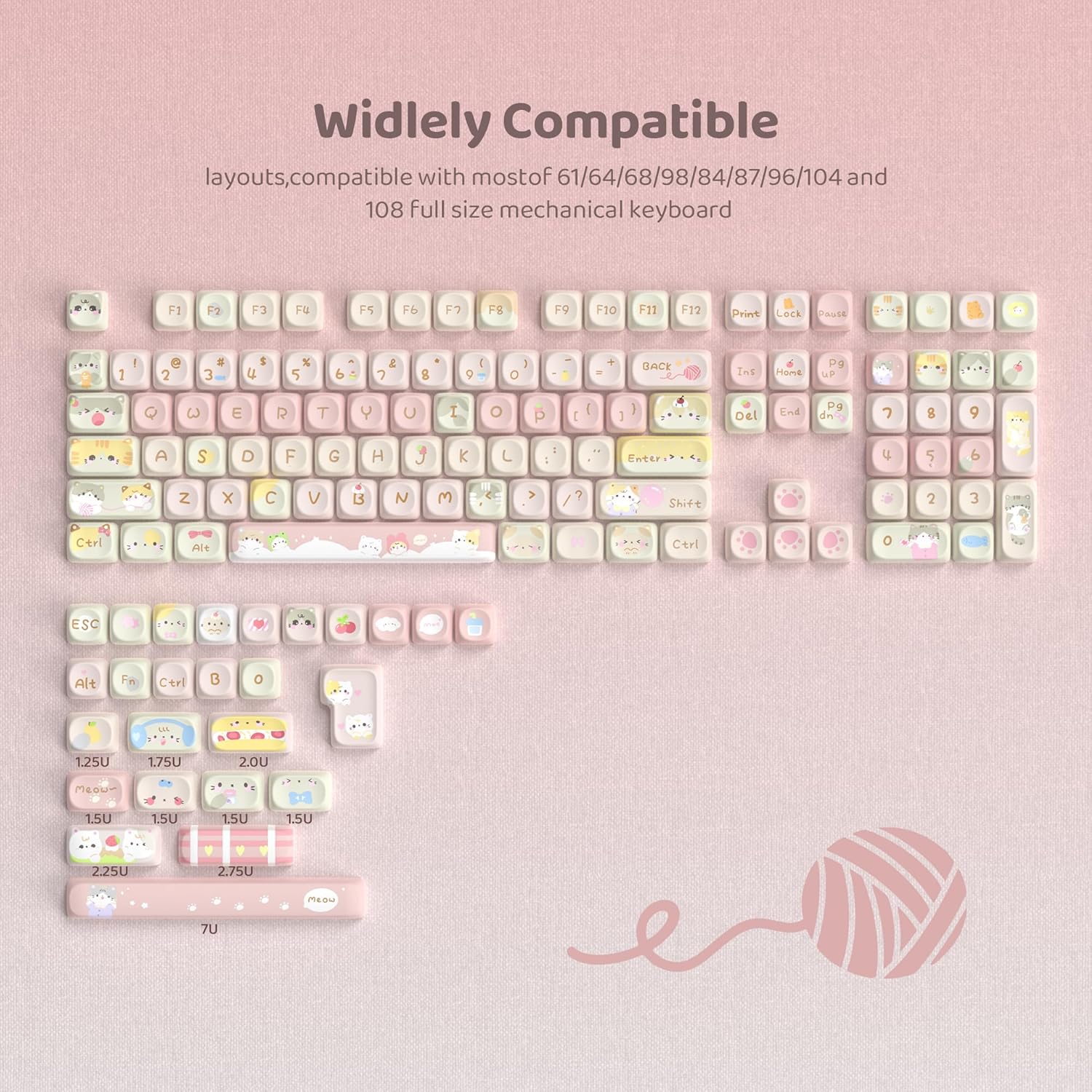 Widely Compatible  
layouts, compatible with most of 61/64/68/98/84/87/96/104 and 108 full size mechanical keyboard  

F1 F2 F3 F4 F5 F6 F7 F8 F9 F10 F11 F12 Print Lock Pause  

1 ! 2 @ 3 # 4 $ 5 % 6 ^ 7 & 8 * 9 ( 0 ) - _ + = Backspace  

Q W E R T Y U I O P [ { ] } | Enter  

A S D F G H J K L ; : ' " Backspace  

Z X C V B N M , < . > / Shift  

Ctrl Alt Fn Ctrl ESC Alt  

1.25U 1.75U 2.0U 1.5U 1.5U 1.5U 1.5U 2.25U 2.75U 7U