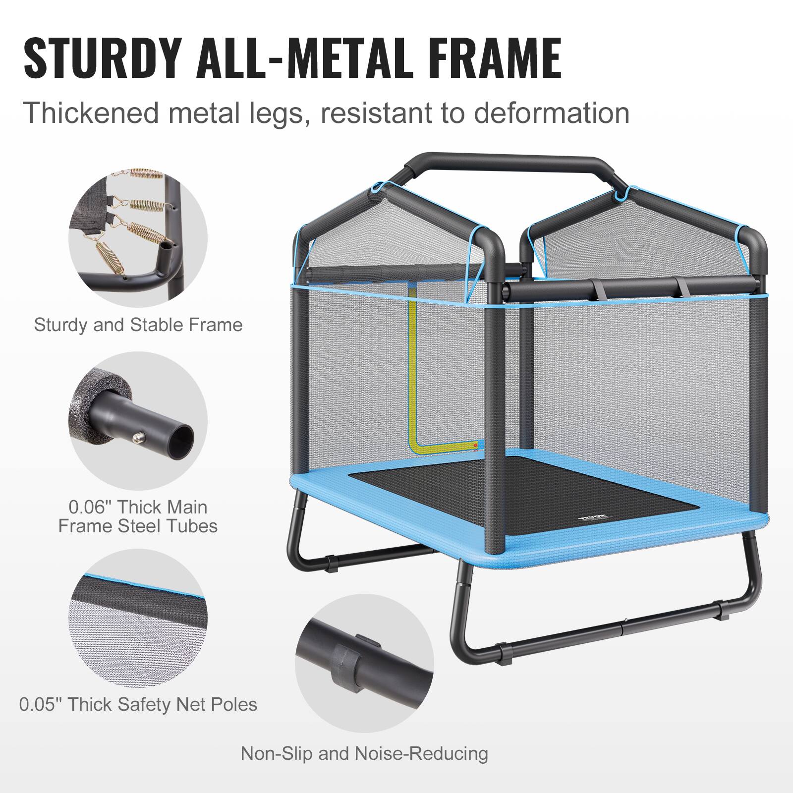 STURDY ALL-METAL FRAME

Thickened metal legs, resistant to deformation

Sturdy and Stable Frame

0.06" Thick Main Frame Steel Tubes

0.05" Thick Safety Net Poles

Non-Slip and Noise-Reducing