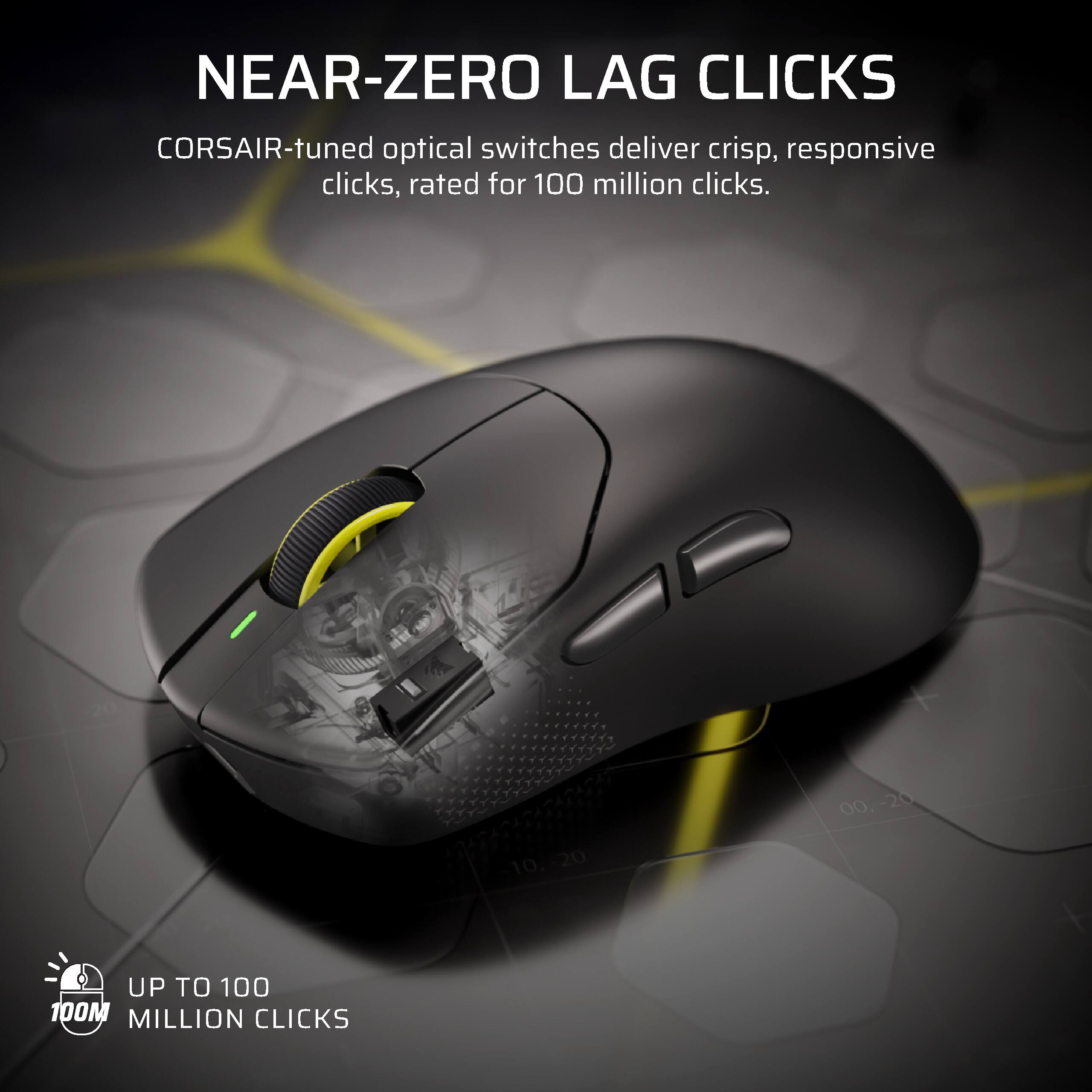 NEAR-ZERO LAG CLICKS  
CORSAIR-tuned optical switches deliver crisp, responsive clicks, rated for 100 million clicks.  
UP TO 100 MILLION CLICKS