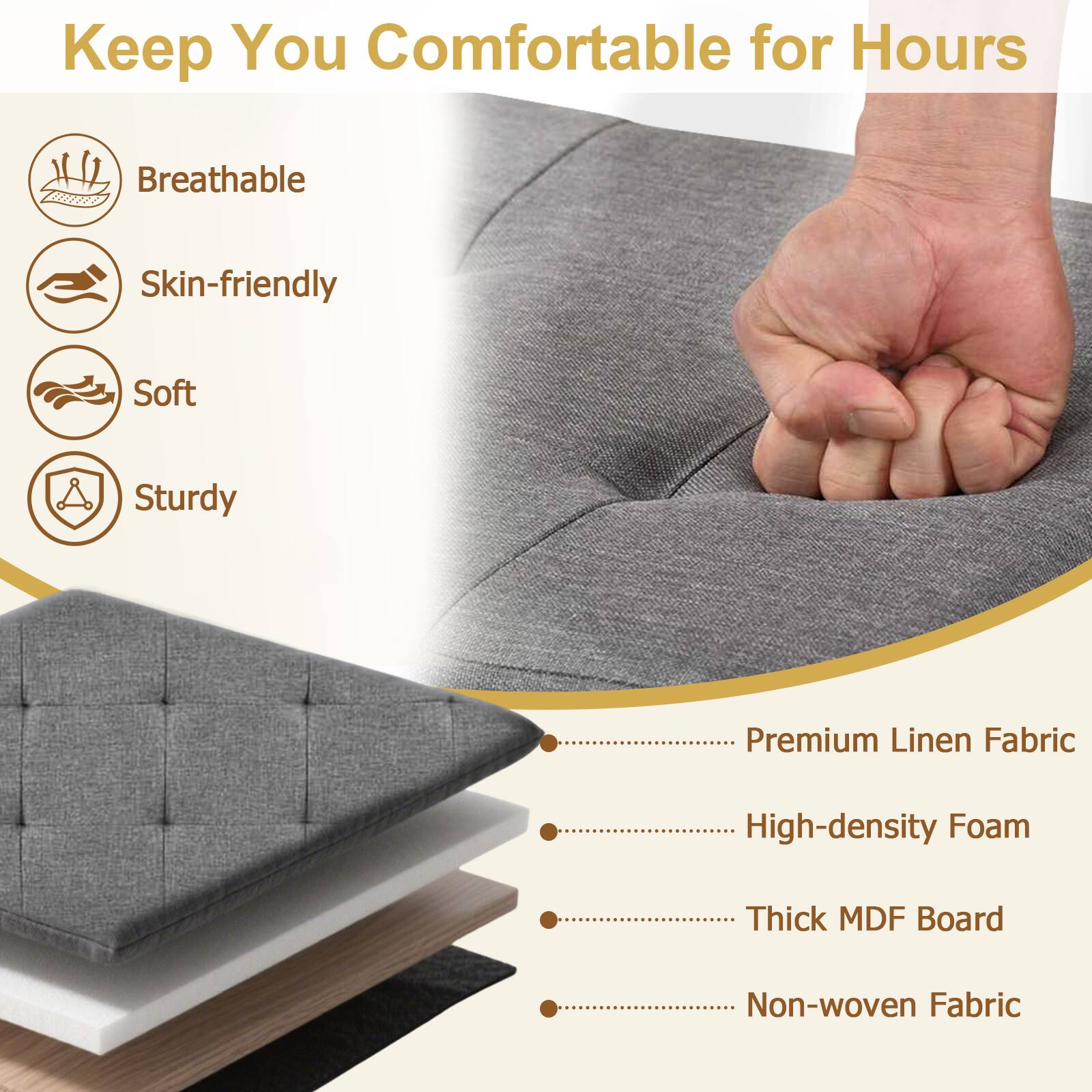 Keep You Comfortable for Hours

- Breathable
- Skin-friendly
- Soft
- Sturdy

Premium Linen Fabric
High-density Foam
Thick MDF Board
Non-woven Fabric