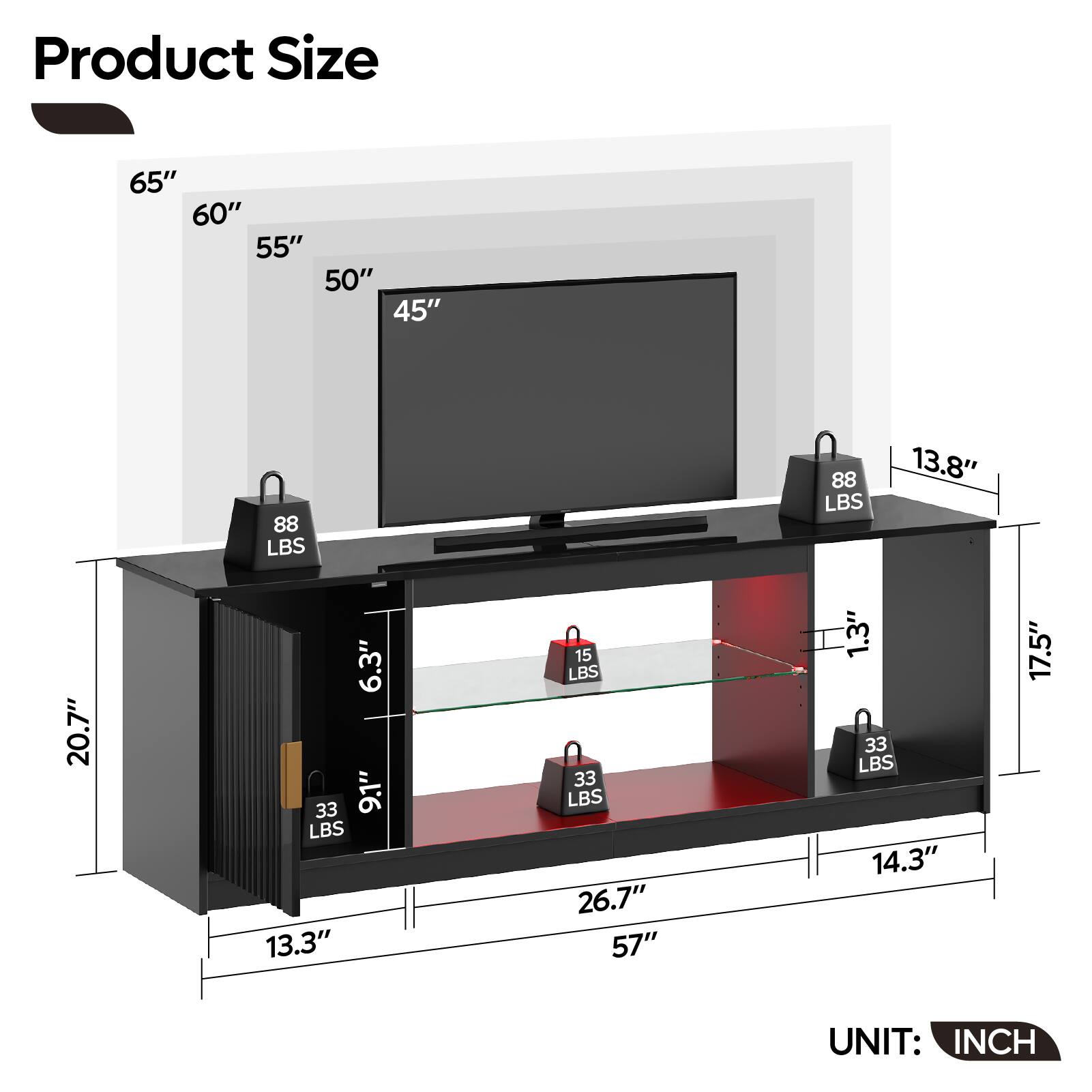 Product Size:
65" 60" 55" 50" 45" 88 LBS 88 LBS 13.8" 20.7" 6.3" 33 9.1" LBS 13.3" 15 LBS 33 LBS 26.7" 57" 1.3" 33 LBS 14.3" 17.5" UNIT: INCH