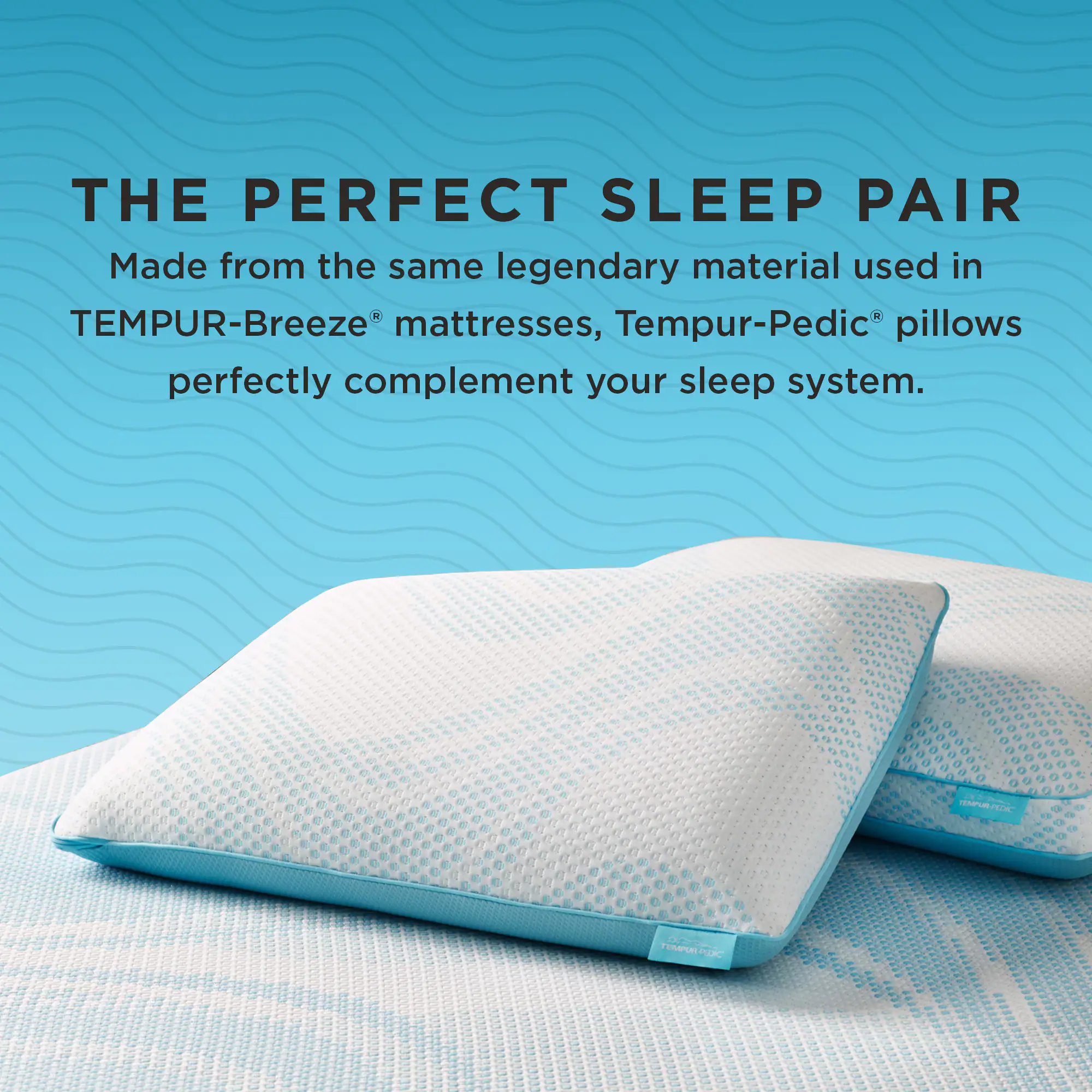 THE PERFECT SLEEP PAIR

Made from the same legendary material used in TEMPUR-Breeze® mattresses, Tempur-Pedic® pillows perfectly complement your sleep system.
