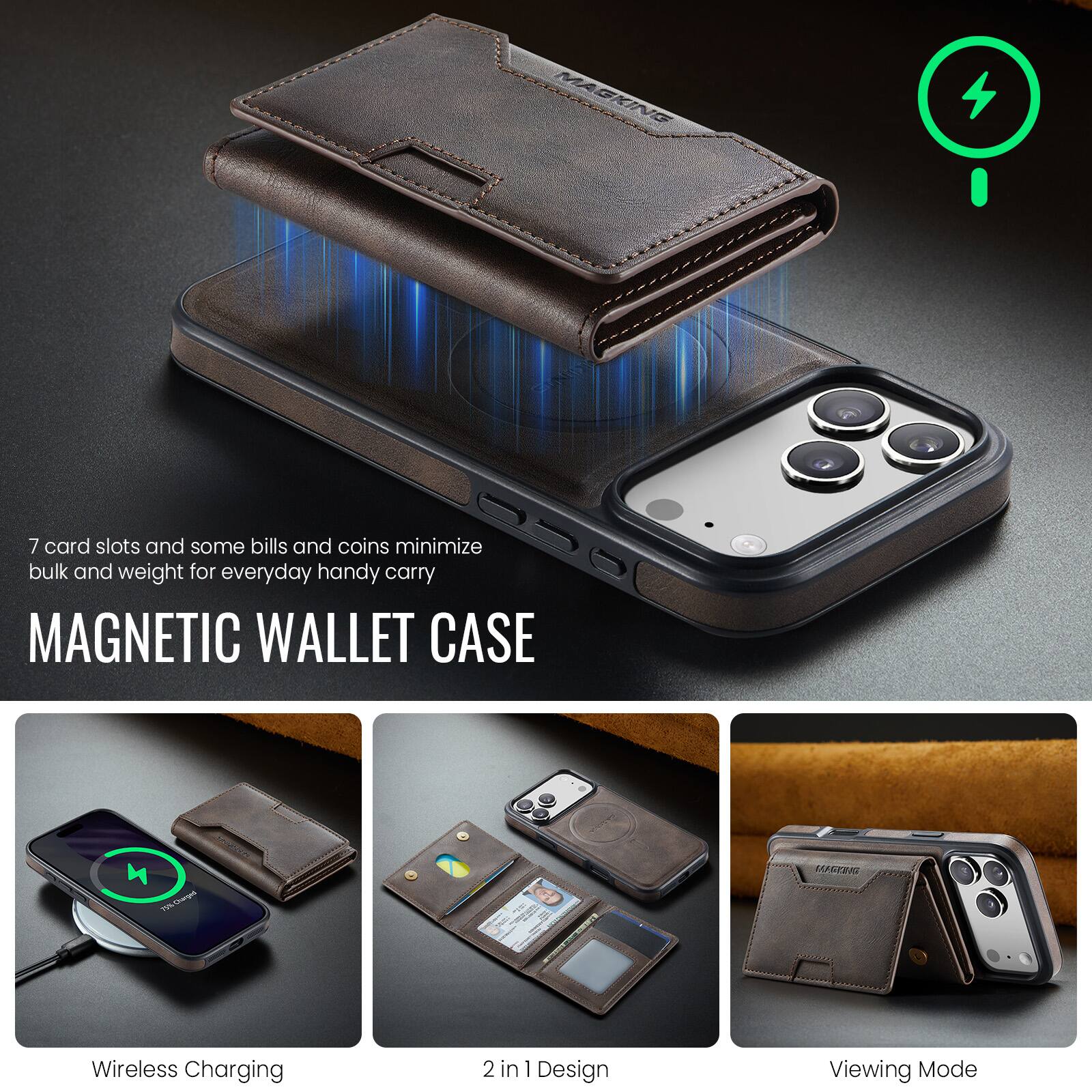 7 card slots and some bills and coins minimize bulk and weight for everyday handy carry

MAGNETIC WALLET CASE

Wireless Charging

2 in 1 Design

Viewing Mode