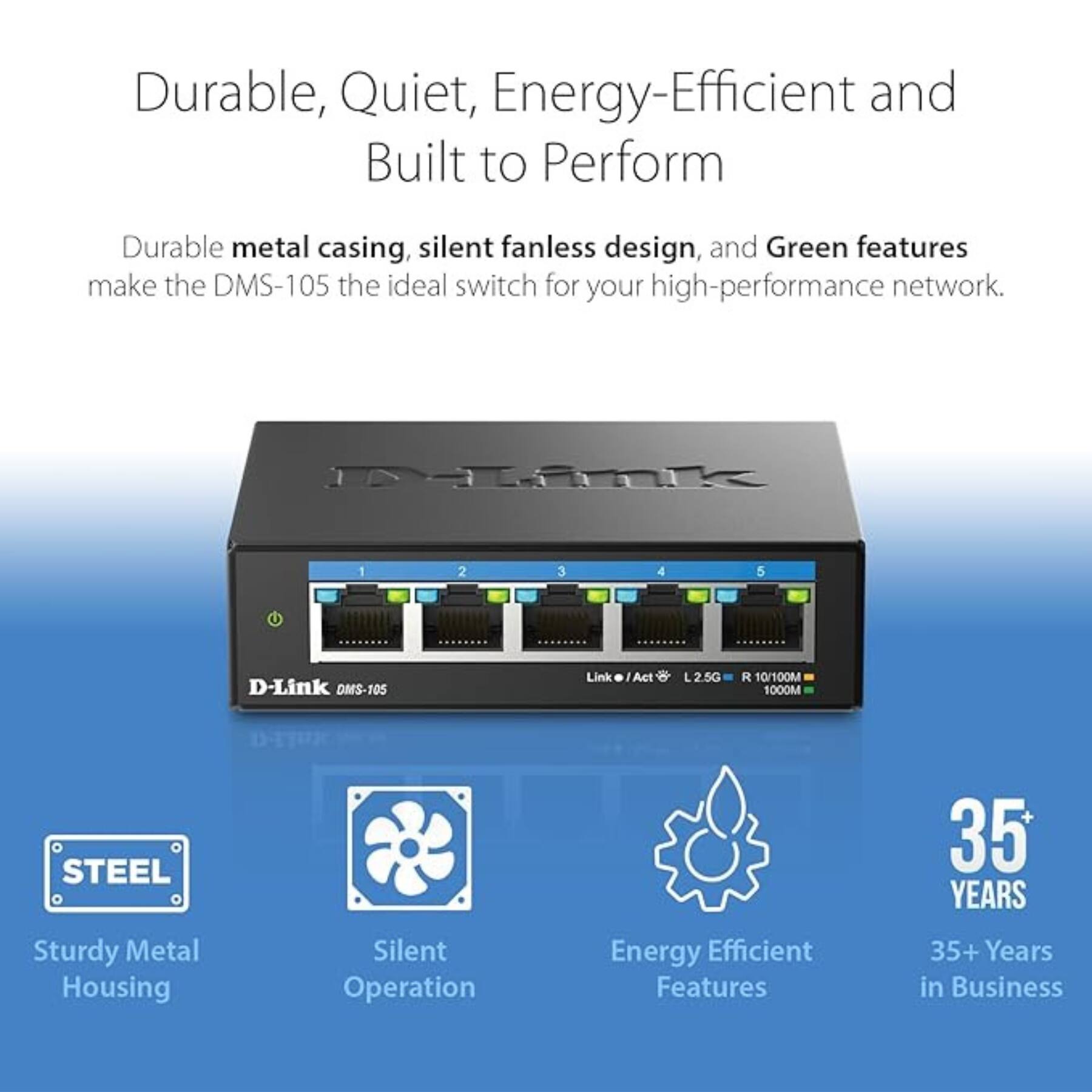 Durable, Quiet, Energy-Efficient and Built to Perform

Durable metal casing, silent fanless design, and Green features make the DMS-105 the ideal switch for your high-performance network.

- Sturdy Metal Housing
- Silent Operation
- Energy Efficient Features
- 35+ Years in Business