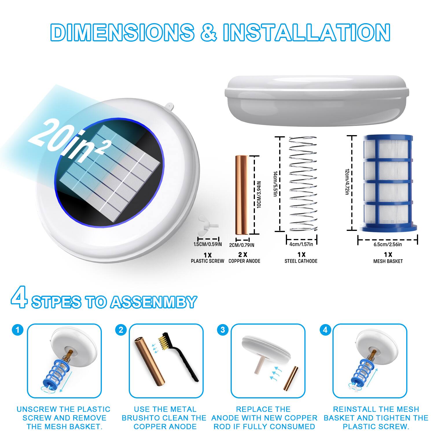 DIMENSIONS & INSTALLATION

20in²

10cm/3.94in  
14cm/5.51in  
12cm/4.72in  
15cm/0.59in  
2cm/0.79in  
4cm/1.57in  
6.5cm/2.56in  

1x PLASTIC SCREW  
2x COPPER ANODE  
1x STEEL CATHODE  
1x MESH BASKET  

4 STEPS TO ASSEMBLY

1. UNSCREW THE PLASTIC SCREW AND REMOVE THE MESH BASKET.
2. USE THE METAL BRUSH TO CLEAN THE COPPER ANODE.
3. REPLACE THE COPPER ANODE ROD IF FULLY CONSUMED.
4. REINSTALL THE MESH BASKET AND TIGHTEN THE PLASTIC SCREW.