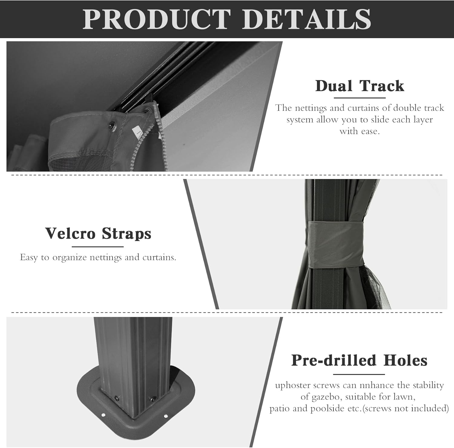 PRODUCT DETAILS

Dual Track  
The nettings and curtains of double track system allow you to slide each layer with ease.

Velcro Straps  
Easy to organize nettings and curtains.

Pre-drilled Holes  
uphoster screws can enhance the stability of gazebo, suitable for lawn, patio and poolside etc. (screws not included)