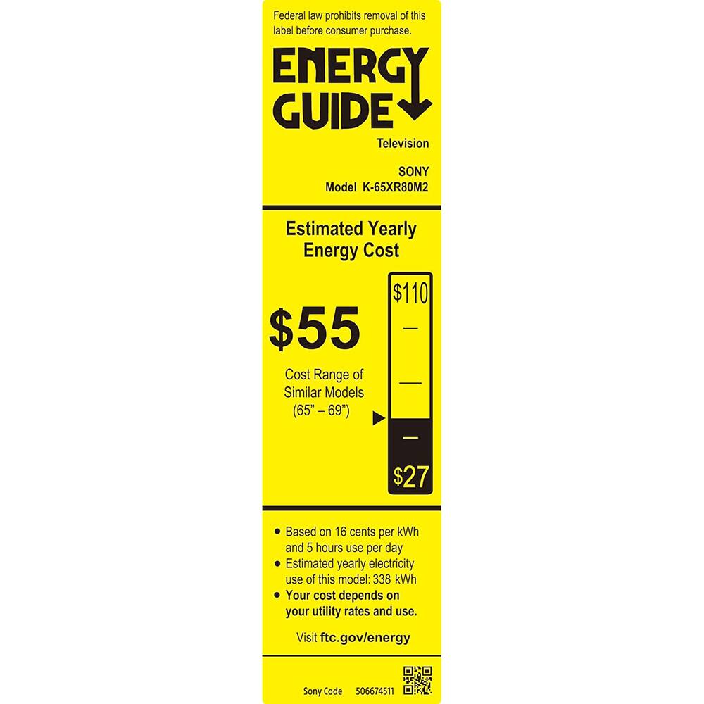 Federal law prohibits removal of this label before consumer purchase.

**ENERGY GUIDE**  
Television  
SONY  
Model K-65XR80M2  

**Estimated Yearly Energy Cost**  
$55  

**Cost Range of Similar Models (65" - 69")**  
$27  

Based on 16 cents per kWh and 5 hours use per day  
Estimated yearly electricity use of this model: 338 kWh  
Your cost depends on your utility rates and use.  

Visit ftc.gov/energy  

Sony Code 506674511