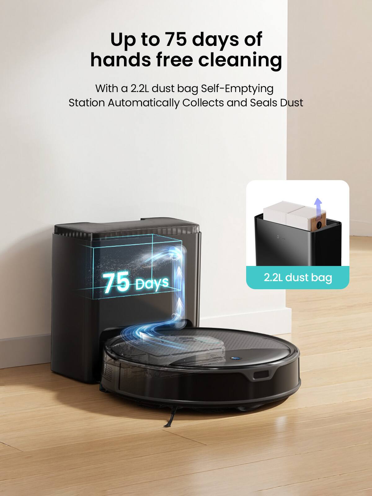 Up to 75 days of hands free cleaning

With a 2.2L dust bag Self-Emptying Station Automatically Collects and Seals Dust

75 Days

2.2L dust bag