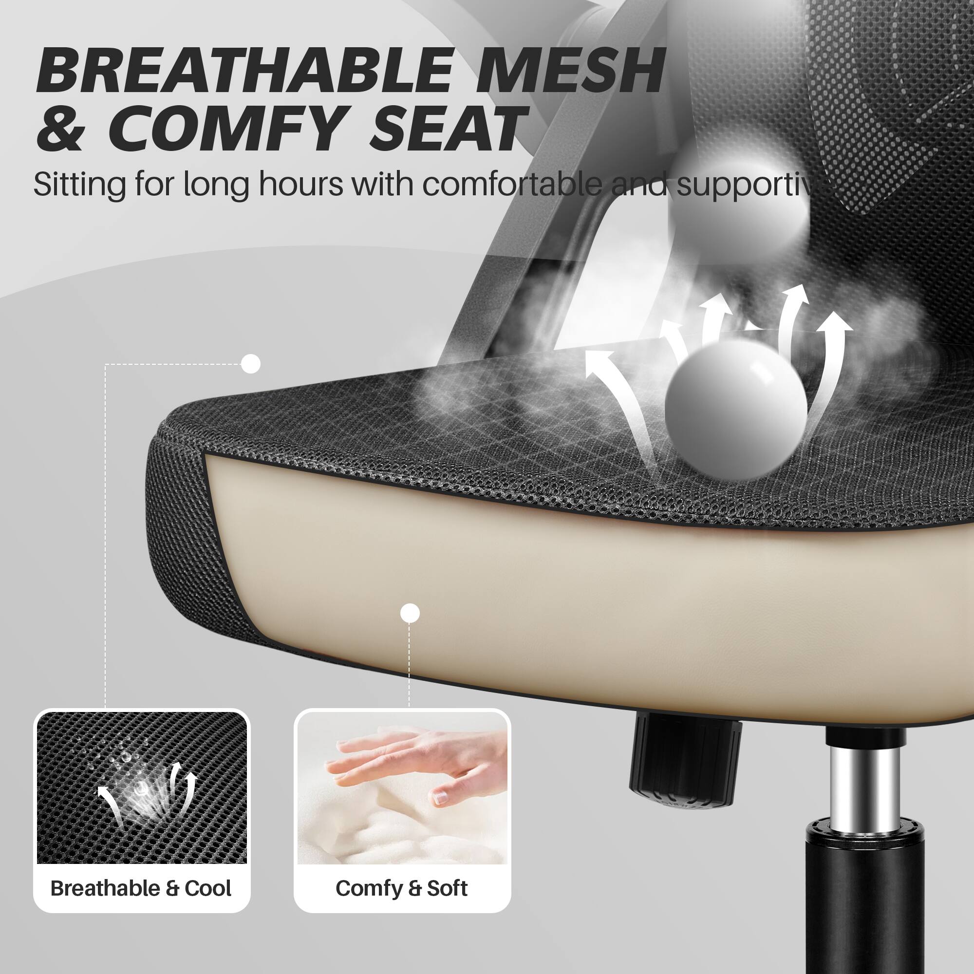 BREATHABLE MESH & COMFY SEAT  
Sitting for long hours with comfortable and supportive

Breathable & Cool  
Comfy & Soft