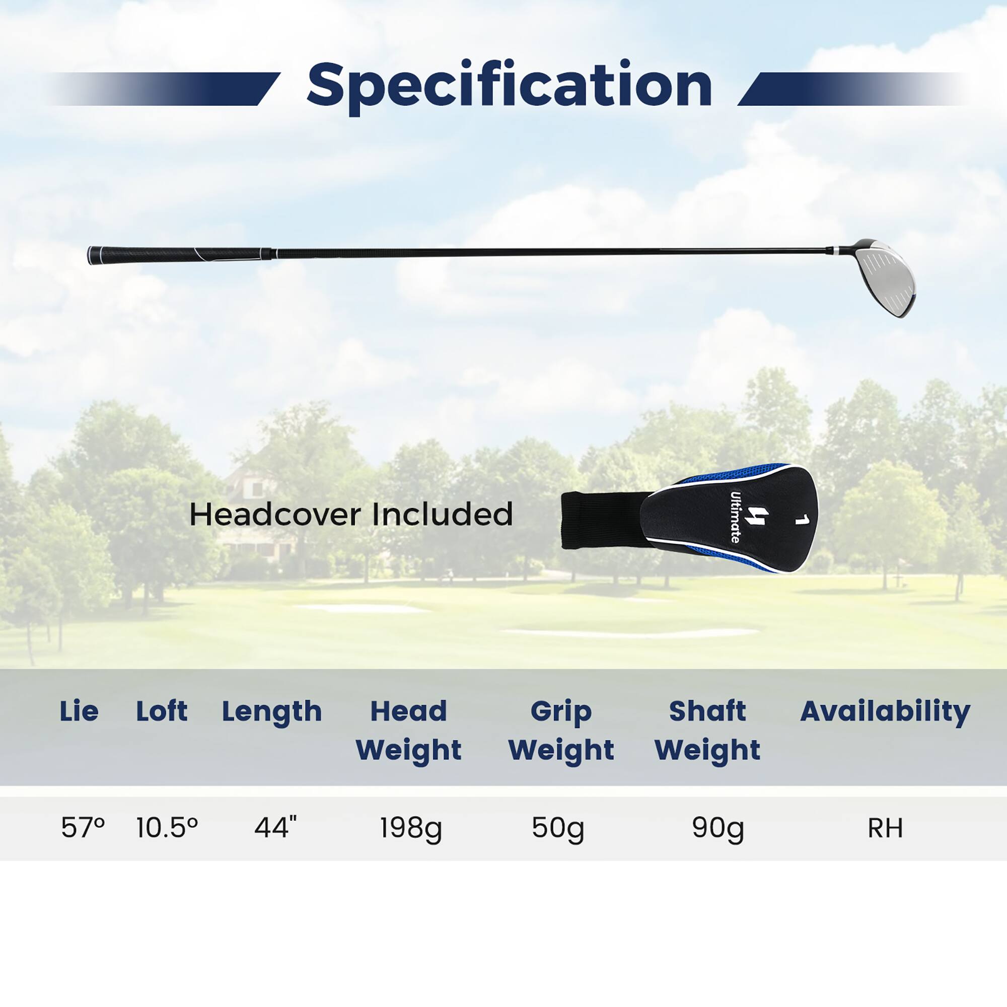 Specification  
Headcover Included  

Lie: 57°  
Loft: 10.5°  
Length: 44"  
Head Weight: 198g  
Grip Weight: 50g  
Shaft Weight: 90g  
Availability: RH