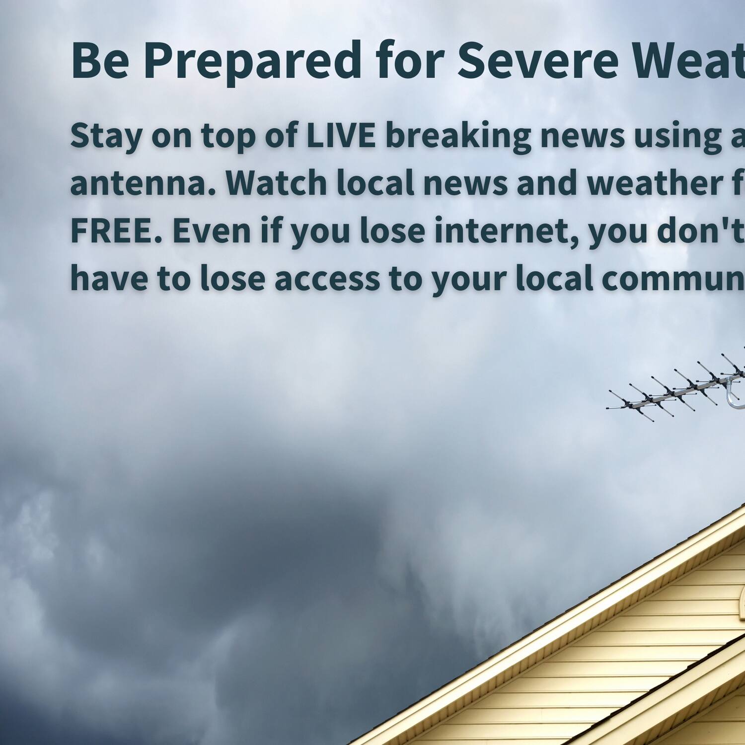 Be Prepared for Severe Weather

Stay on top of LIVE breaking news using an antenna. Watch local news and weather for FREE. Even if you lose internet, you don't have to lose access to your local community.