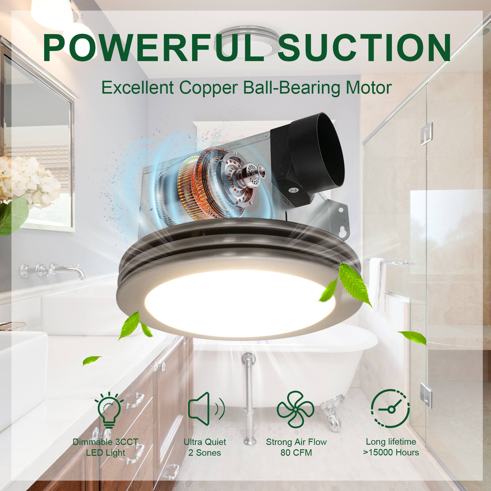 POWERFUL SUCTION  
Excellent Copper Ball-Bearing Motor  

- Dimmable 3CCT LED Light  
- Ultra Quiet 2 Sones  
- Strong Air Flow 80 CFM  
- Long lifetime >15000 Hours