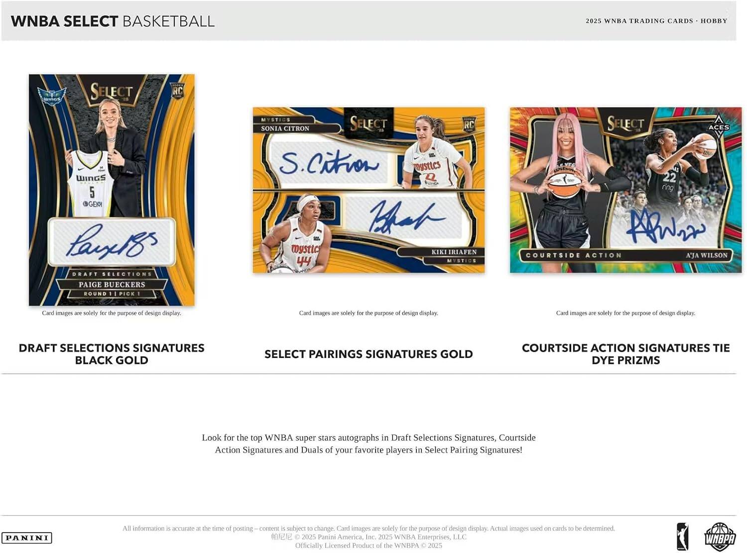 WNBA SELECT BASKETBALL  
2025 WNBA TRADING CARDS - HOBBY  

WNBA TRADING CARDS HOBBY SELECT RC  
J WINGS 5 GER  
DRAFT SELECTIONS  
PAIGE BUECKERS ROUND PICK 1  
MYSTICS  
SONIA CITRON SELECT RC  
S. Citron  
MYSTICS  
KIKI IRIAFEN 44  
MYSTICS SELECT ACES 22  
ring  
COURTSIDE ACTION  
A'JA WILSON  

Card images are solely for the purpose of design display.  

DRAFT SELECTIONS SIGNATURES  
BLACK GOLD  

SELECT PAIRINGS SIGNATURES GOLD  

COURTSIDE ACTION SIGNATURES  
TIE DYE PRIZMS  

Look for the top WNBA super stars autographs in Draft Selections Signatures, Courtside Action Signatures and Duals of your favorite players in Select Pairing Signatures!  

All information is accurate at the time of posting. Content is subject to change. Card images are solely for the purpose of design display. Actual images used on cards to be determined.  

2025 Panini America, Inc. 2025 WN
