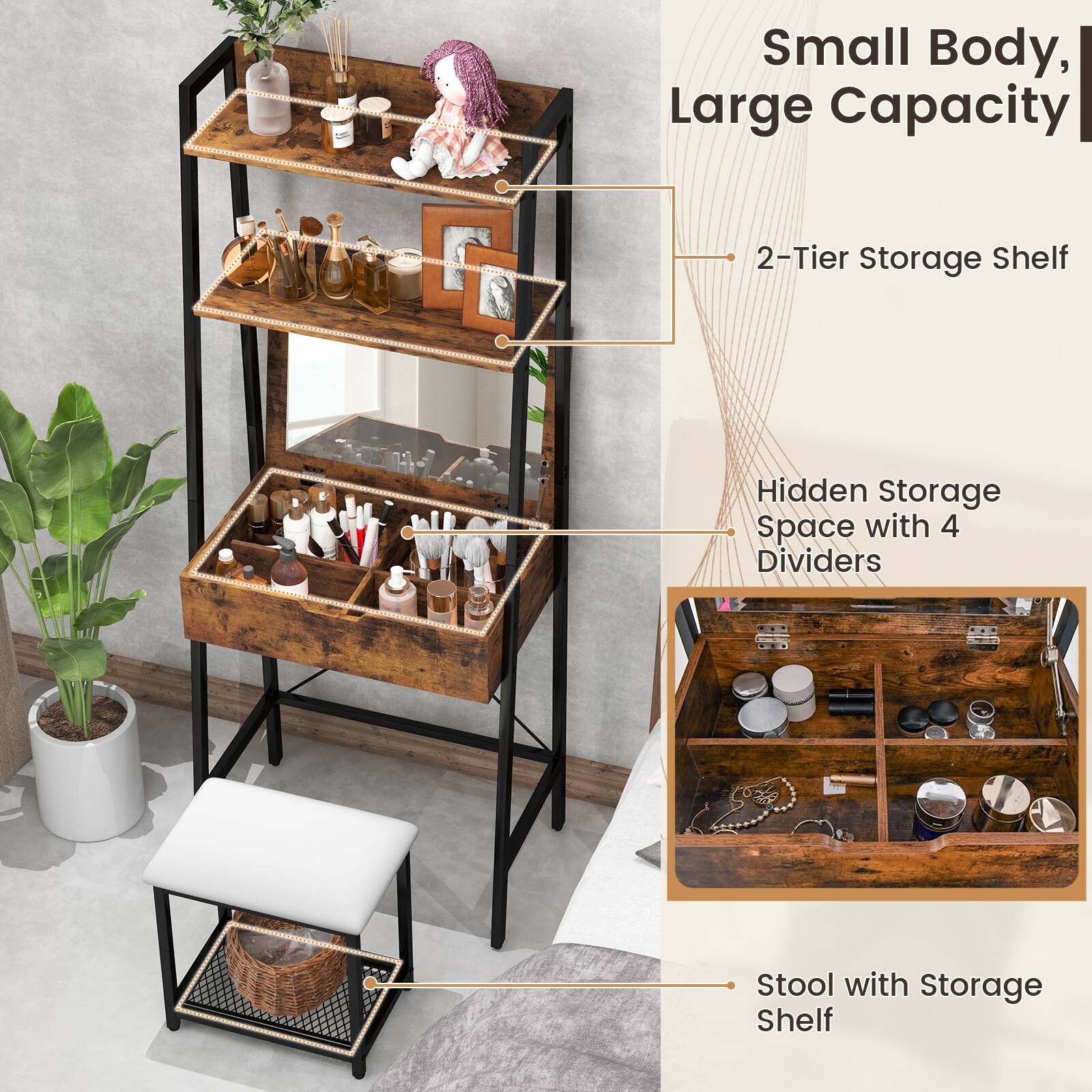 Small Body, Large Capacity
2-Tier Storage Shelf
Hidden Storage Space with 4 Dividers
Stool with Storage Shelf
