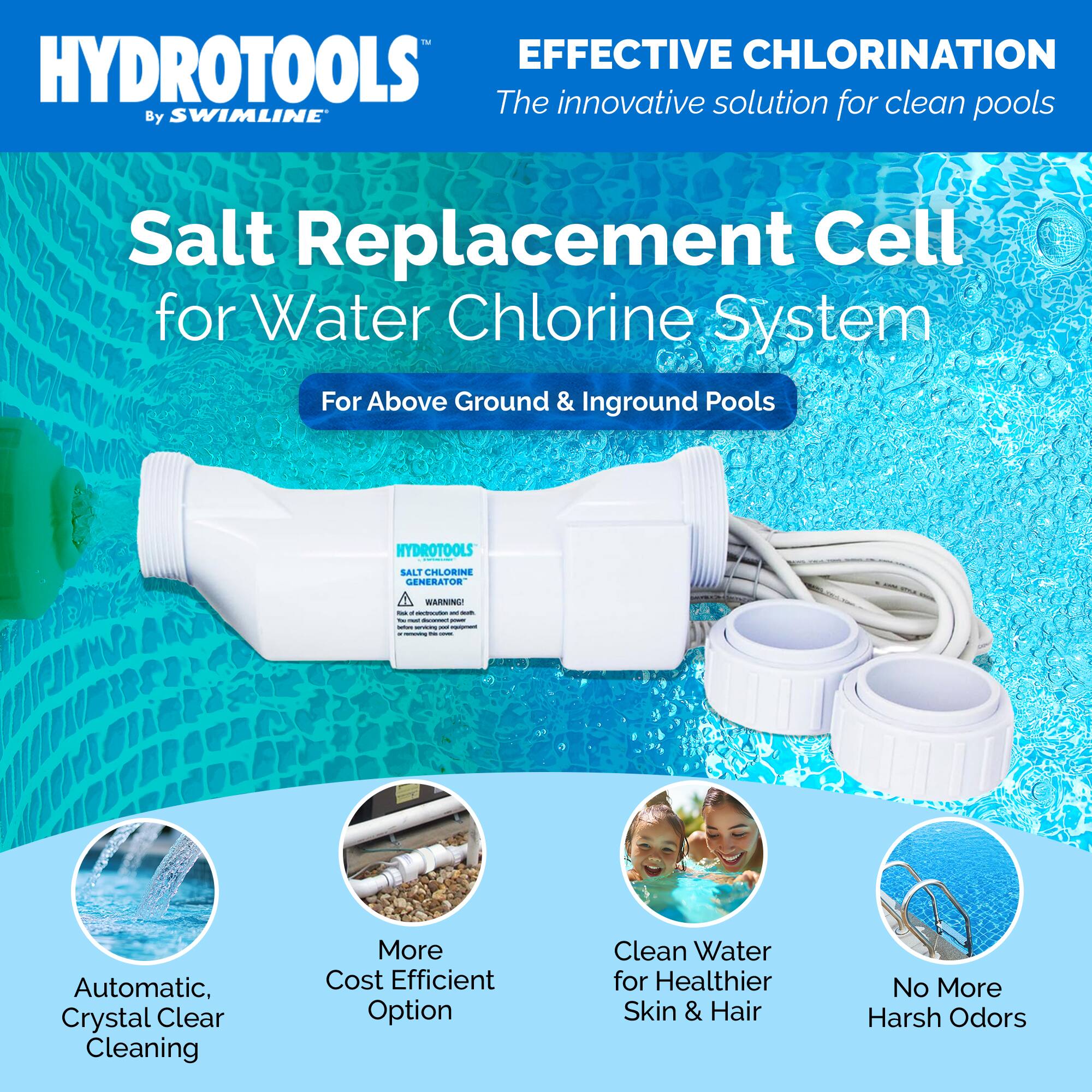 HYDROTOOLS EFFECTIVE CHLORINATION  
The innovative solution for clean pools  
By SWIMLINE  

Salt Replacement Cell for Water Chlorine System  
For Above Ground & Inground Pools  

HYDROTOOLS SALT CHLORINE GENERATOR  

WARNING!  

Automatic, Crystal Clear Cleaning  
More Cost Efficient Option  
Clean Water for Healthier Skin & Hair  
No More Harsh Odors