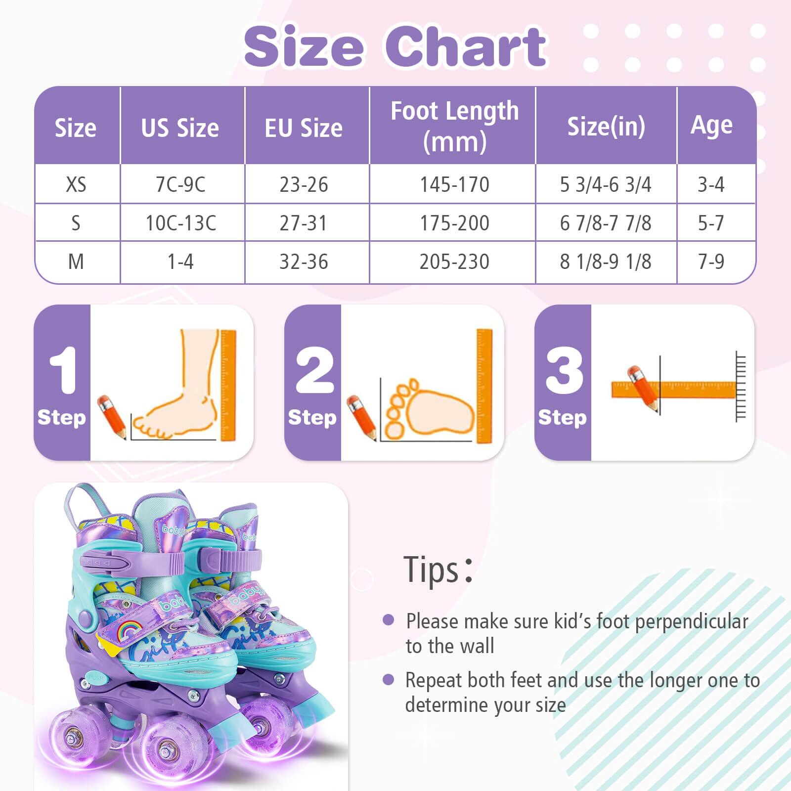 Size Chart

| Size | US Size | EU Size | Foot Length (mm) | Size (in) | Age |
|------|---------|---------|----------------|----------|-----|
| XS   | 7C-9C   | 23-26   | 145-170         | 5 3/4-6 3/4 | 3-4 |
| S    | 10C-13C | 27-31   | 175-200         | 6 7/8-7 7/8 | 5-7 |
| M    | 1-4    | 32-36   | 205-230         | 8 1/8-9 1/8 | 7-9 |

Steps:
1. Step 1
2. Step 2
3. Step 3

Tips:
- Please make sure kid's foot perpendicular to the wall
- Repeat both feet and use the longer one to determine your size
