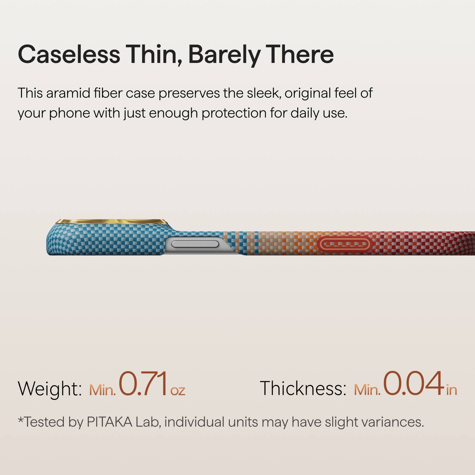Caseless Thin, Barely There

This aramid fiber case preserves the sleek, original feel of your phone with just enough protection for daily use.

Weight: Min. 0.71 oz  
Thickness: Min. 0.04 in  
*Tested by PITAKA Lab, individual units may have slight variances.