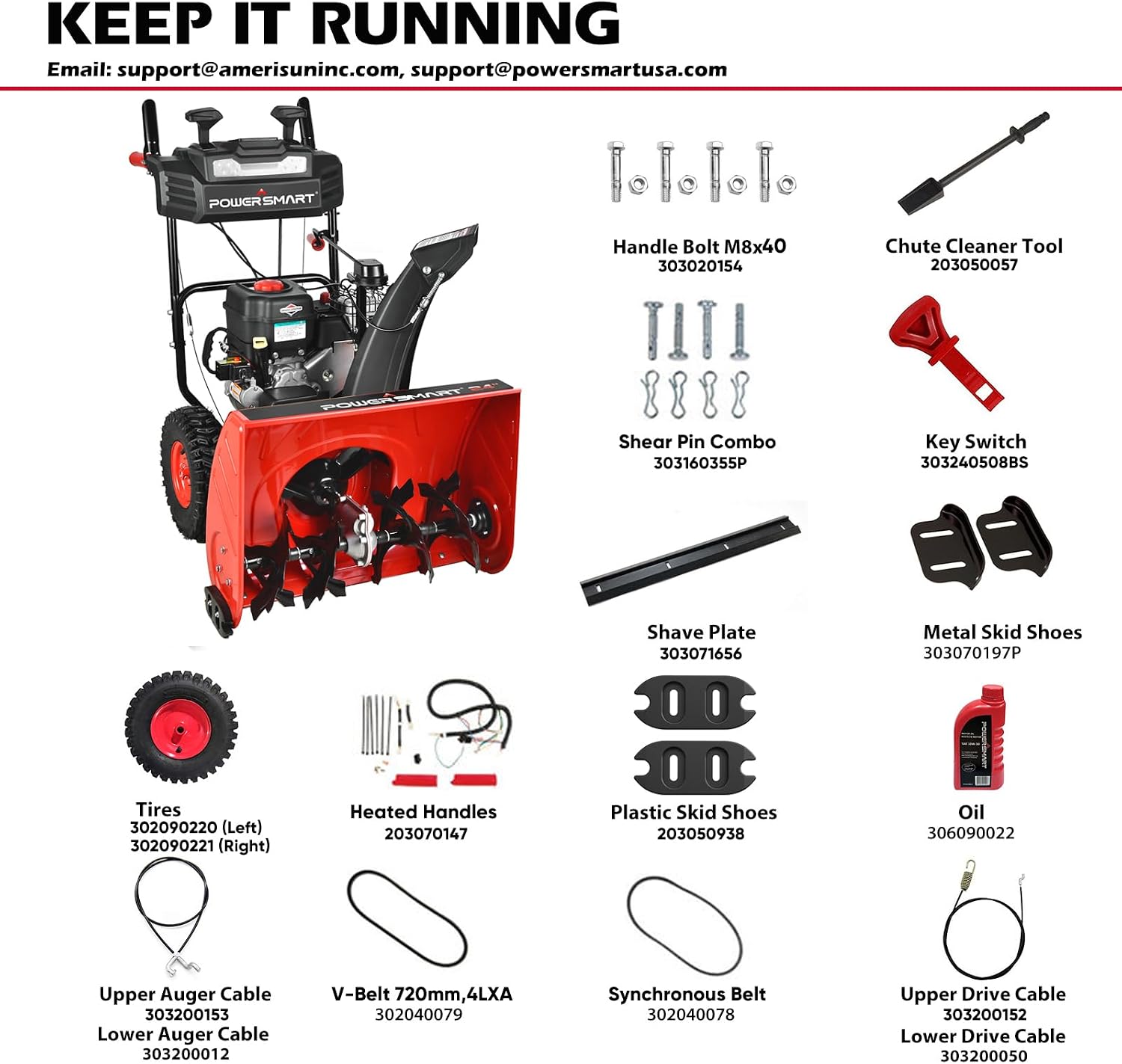 KEEP IT RUNNING  
Email: support@amerisuninc.com, support@powersmartusa.com

POWERSMART

- Handle Bolt M8x40 303020154
- Chute Cleaner Tool 203050057
- Shear Pin Combo 303160355P
- Key Switch 303240508BS
- Shave Plate 303071656
- Metal Skid Shoes 303070197P
- Tires 302090220 (Left) 302090221 (Right)
- Heated Handles 203070147
- Plastic Skid Shoes 203050938
- Oil 306090022
- Upper Auger Cable 303200153 Lower Auger Cable 303200012
- V-Belt 720mm, 4LXA 302040079
- S