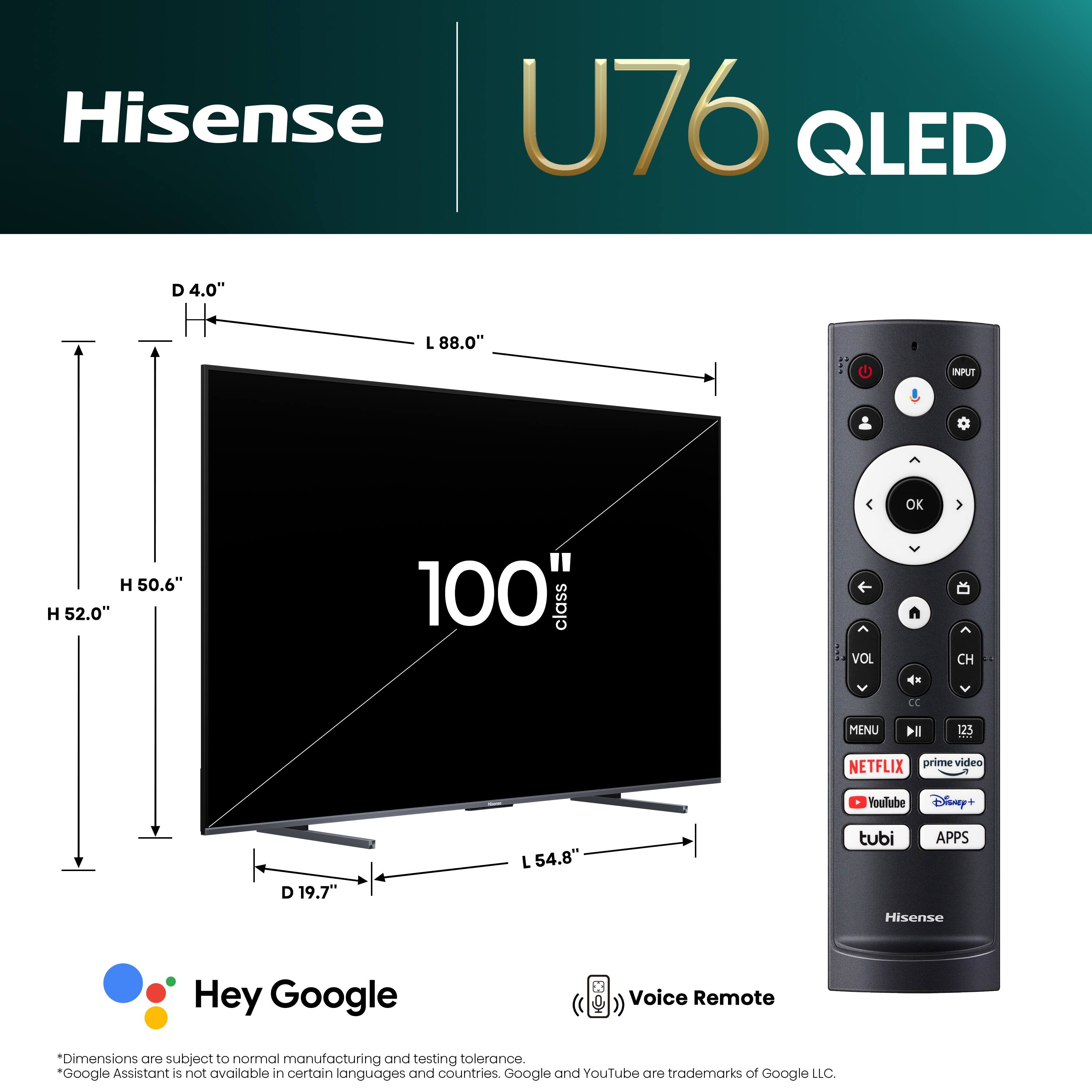 Hisense U76 QLED D 4.0" L 88.0" NPUT  H 50.6" H 52.0" 100" class < VOL OK  CH CC MENU lll 125 NETFLIX prime video YouTube Disney+ D 19.7" L 54.8" tubi APPS Hisense Hey Google Voice Remote Dimensions are subject to normal manufacturing and testing tolerance. "Google Assistant is not available in certain languages and countries. Google and YouTube are trademarks of Google LLC.