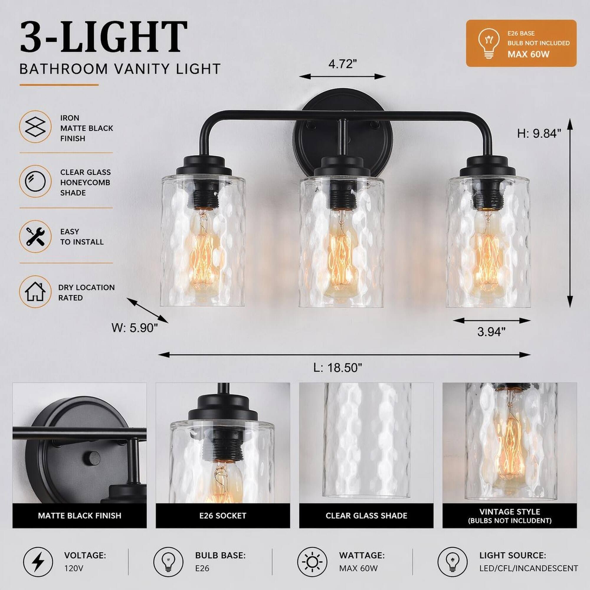3-LIGHT BATHROOM VANITY LIGHT

- 4.72" 
- E26 BASE BULB NOT INCLUDED MAX 60W
- IRON MATTE BLACK FINISH
- H: 9.84"
- CLEAR GLASS HONEYCOMB SHADE
- EASY TO INSTALL
- DRY LOCATION RATED
- W: 5.90"
- 3.94"
- L: 18.50"
- MATTE BLACK FINISH
- E26 SOCKET
- CLEAR GLASS SHADE
- VINTAGE STYLE (BULBS NOT INCLUDED)
- VOLTAGE: 120V
- BULB BASE: E26
- WATTAGE: MAX 60W
- LIGHT SOURCE: LED/CFL/INCANDESCENT