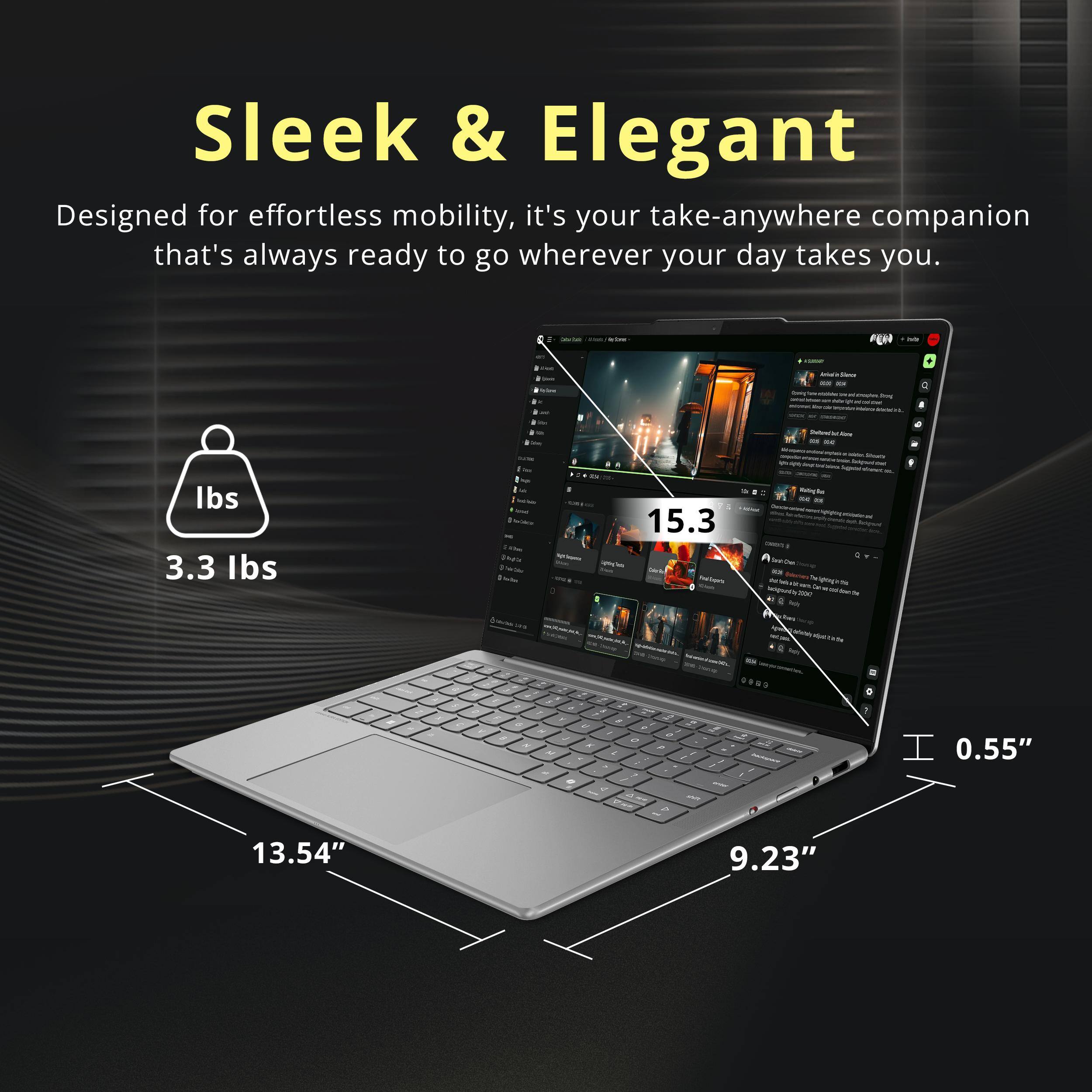 Sleek & Elegant  
Designed for effortless mobility, it's your take-anywhere companion that's always ready to go wherever your day takes you.  

3.3 lbs  
15.3 lbs  
0.55"  
13.54"  
9.23"