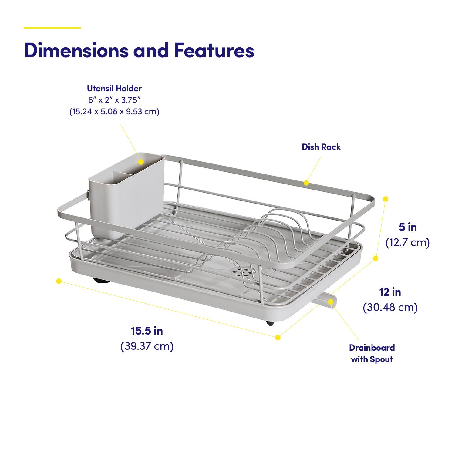 Dimensions and Features

Utensil Holder  
6" x 2" x 3.75" (15.24 x 5.08 x 9.53 cm)

Dish Rack  
5 in (12.7 cm)  
12 in (30.48 cm)  
15.5 in (39.37 cm)

Drainboard with Spout