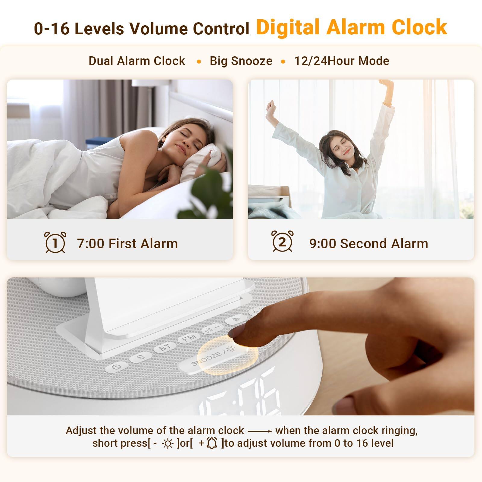 0-16 Levels Volume Control Digital Alarm Clock  
Dual Alarm Clock • Big Snooze • 12/24Hour Mode  

1. 7:00 First Alarm  
2. 9:00 Second Alarm  

Adjust the volume of the alarm clock when the alarm clock ringing, short press [ - ] or [ + ] to adjust volume from 0 to 16 level