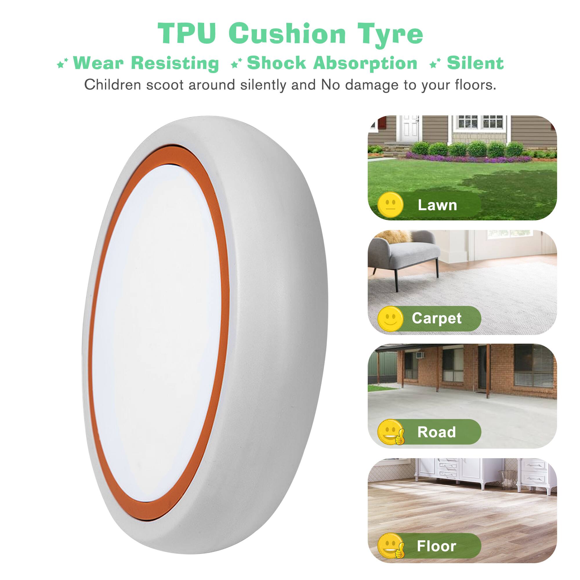 TPU Cushion Tyre

* Wear Resisting
* Shock Absorption
* Silent

Children scoot around silently and No damage to your floors.

Lawn  
Carpet  
Road  
Floor