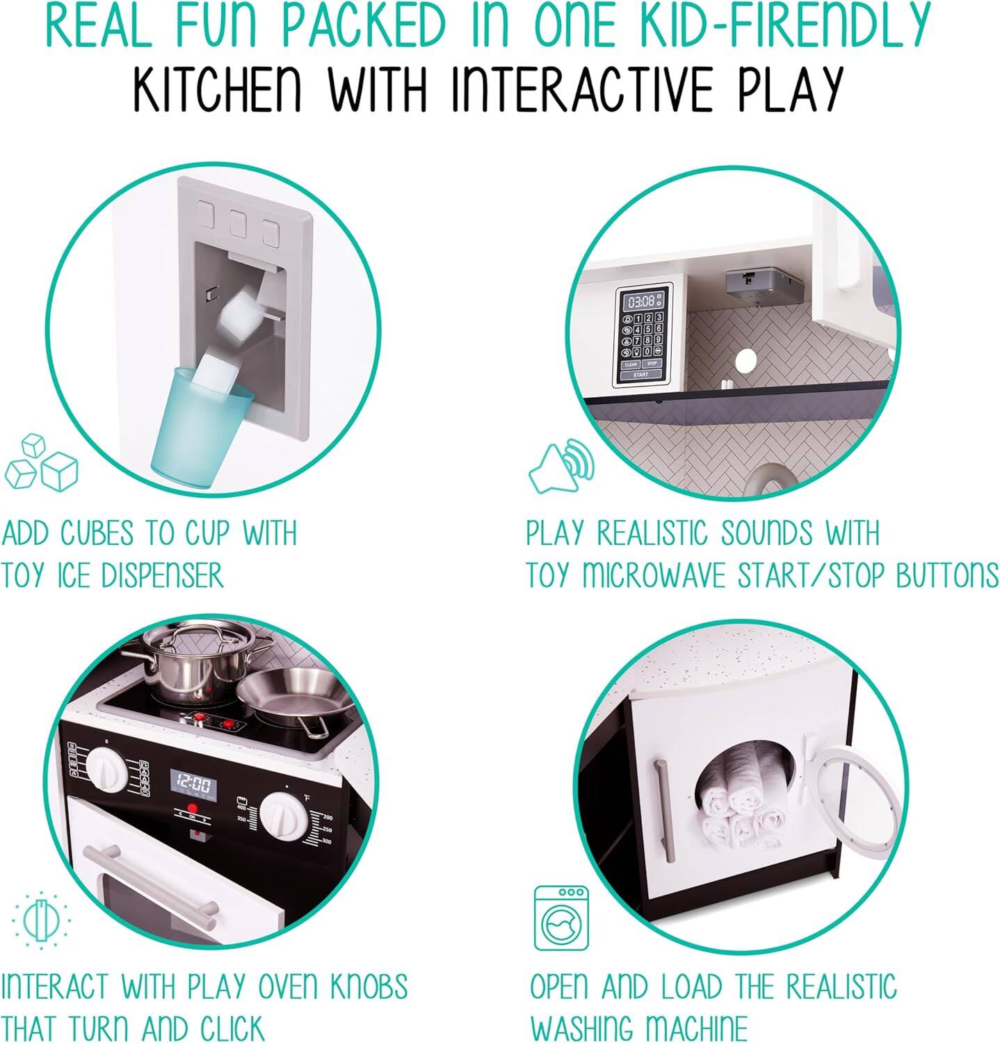 REAL FUN PACKED IN ONE KID-FRIENDLY KITCHEN WITH INTERACTIVE PLAY

ADD CUBES TO CUP WITH TOY ICE DISPENSER

PLAY REALISTIC SOUNDS WITH TOY MICROWAVE START/STOP BUTTONS

INTERACT WITH PLAY OVEN KNOBS THAT TURN AND CLICK

OPEN AND LOAD THE REALISTIC WASHING MACHINE