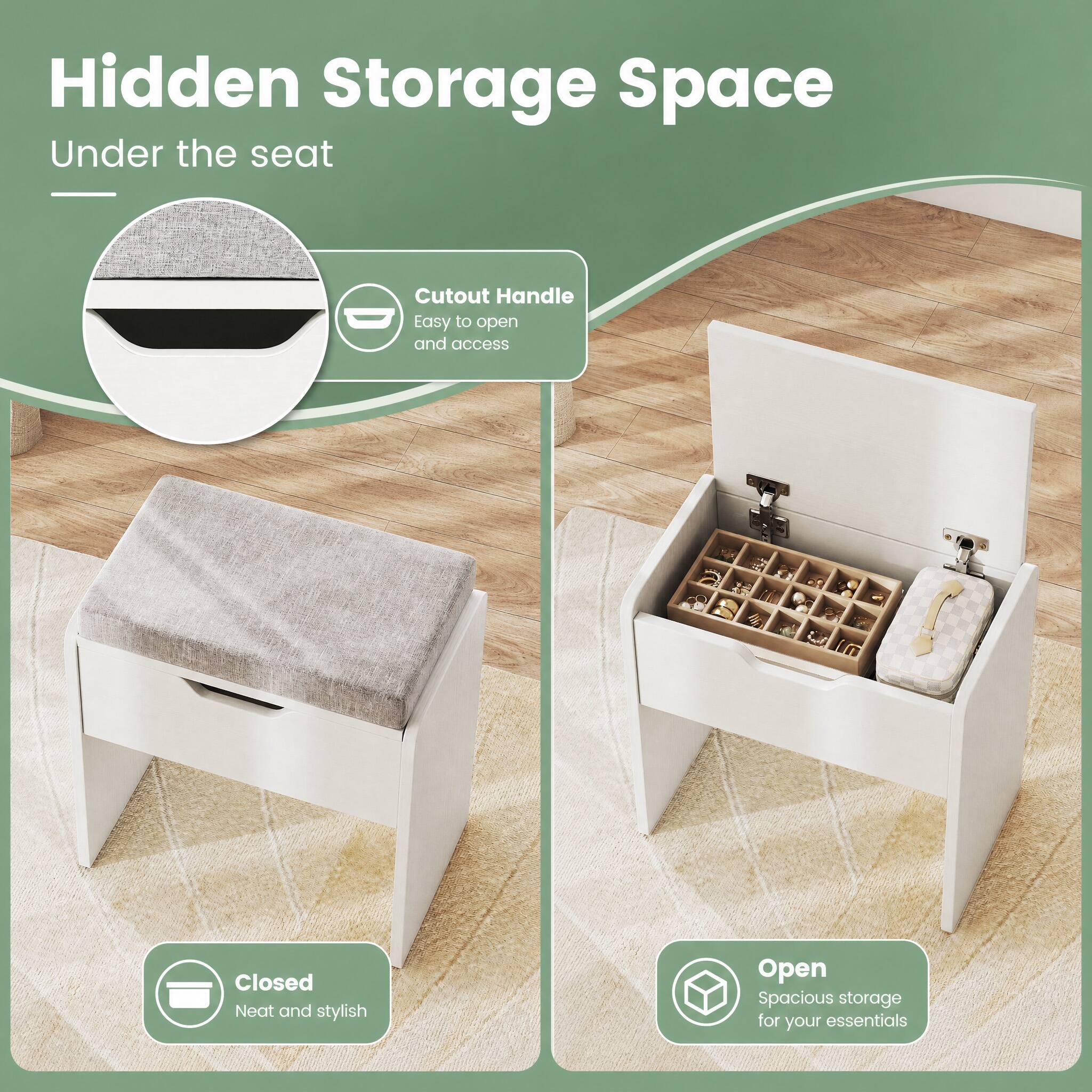 Hidden Storage Space Under the seat

Cutout Handle Easy to open and access

Closed Neat and stylish

Open Spacious storage for your essentials