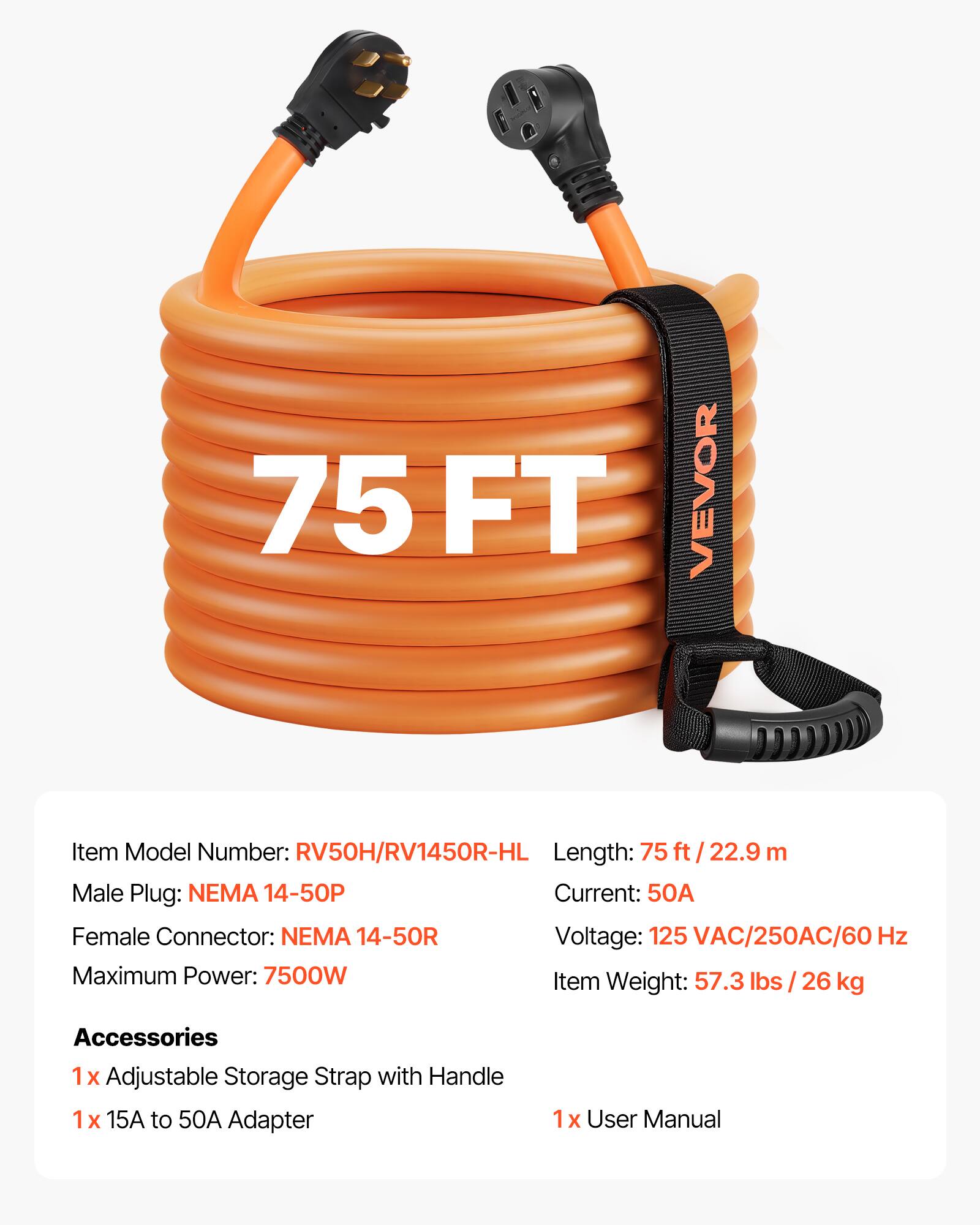 75 FT VEVOR  
Item Model Number: RV50H/RV1450R-HL  
Length: 75 ft / 22.9 m  
Male Plug: NEMA 14-50P  
Current: 50A  
Female Connector: NEMA 14-50R  
Voltage: 125 VAC/250AC/60 Hz  
Maximum Power: 7500W  
Item Weight: 57.3 lbs / 26 kg  

Accessories  
1 x Adjustable Storage Strap with Handle  
1 x 15A to 50A Adapter  
1 x User Manual