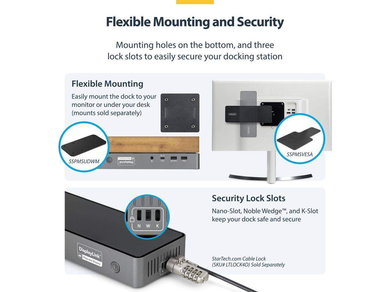 Flexible Mounting and Security

Mounting holes on the bottom, and three lock slots to easily secure your docking station

Flexible Mounting
Easily mount the dock to your monitor or under your desk (mounts sold separately)

SSPMSUDWM
SSPMSVESAN

Security Lock Slots
Nano-Slot, Noble Wedge™, and K-Slot keep your dock safe and secure

StarTech.com Cable Lock (SKU# LTLOCK4D) Sold Separately