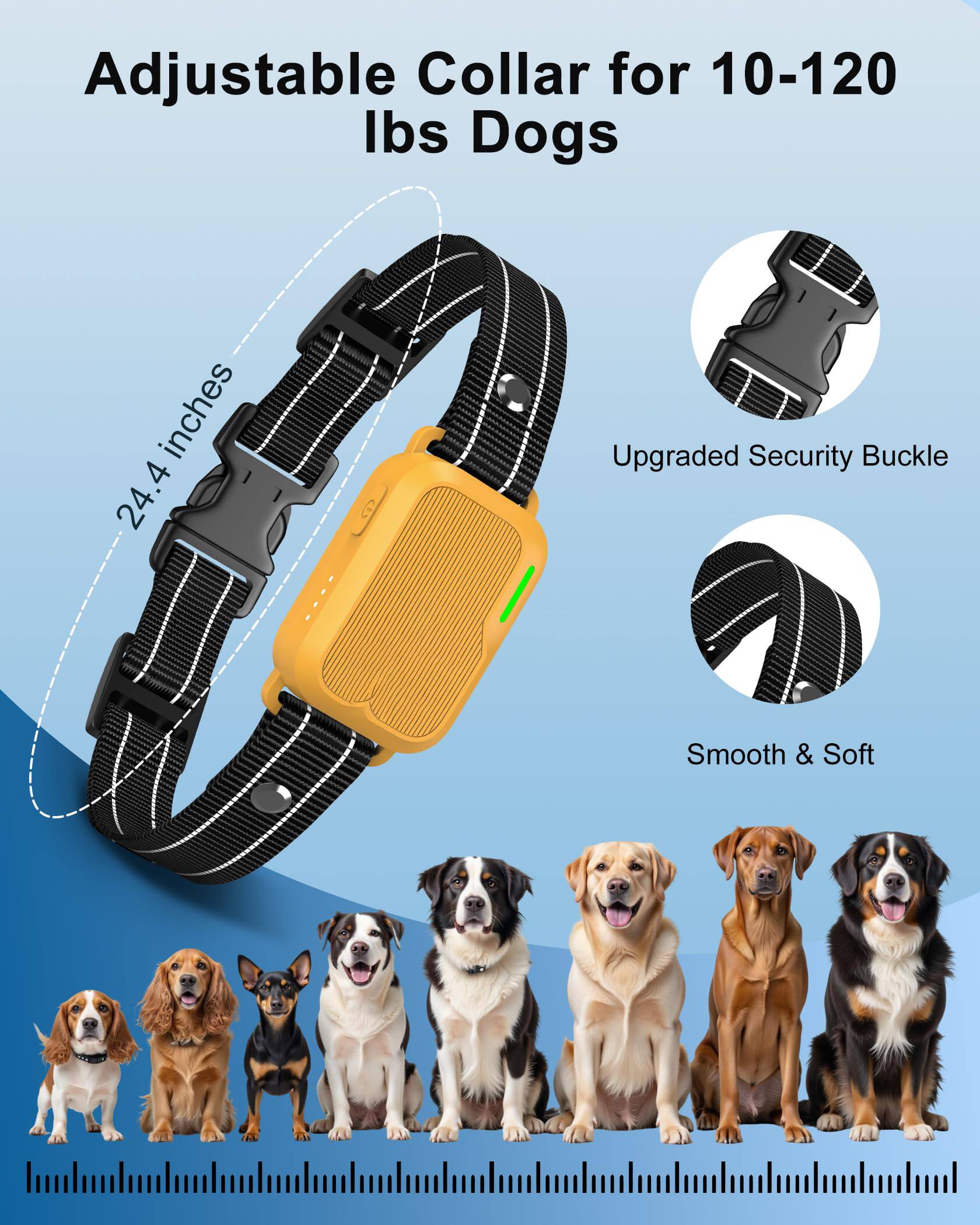 Adjustable Collar for 10-120 lbs Dogs

- 24.4 inches
- Upgraded Security Buckle
- Smooth & Soft