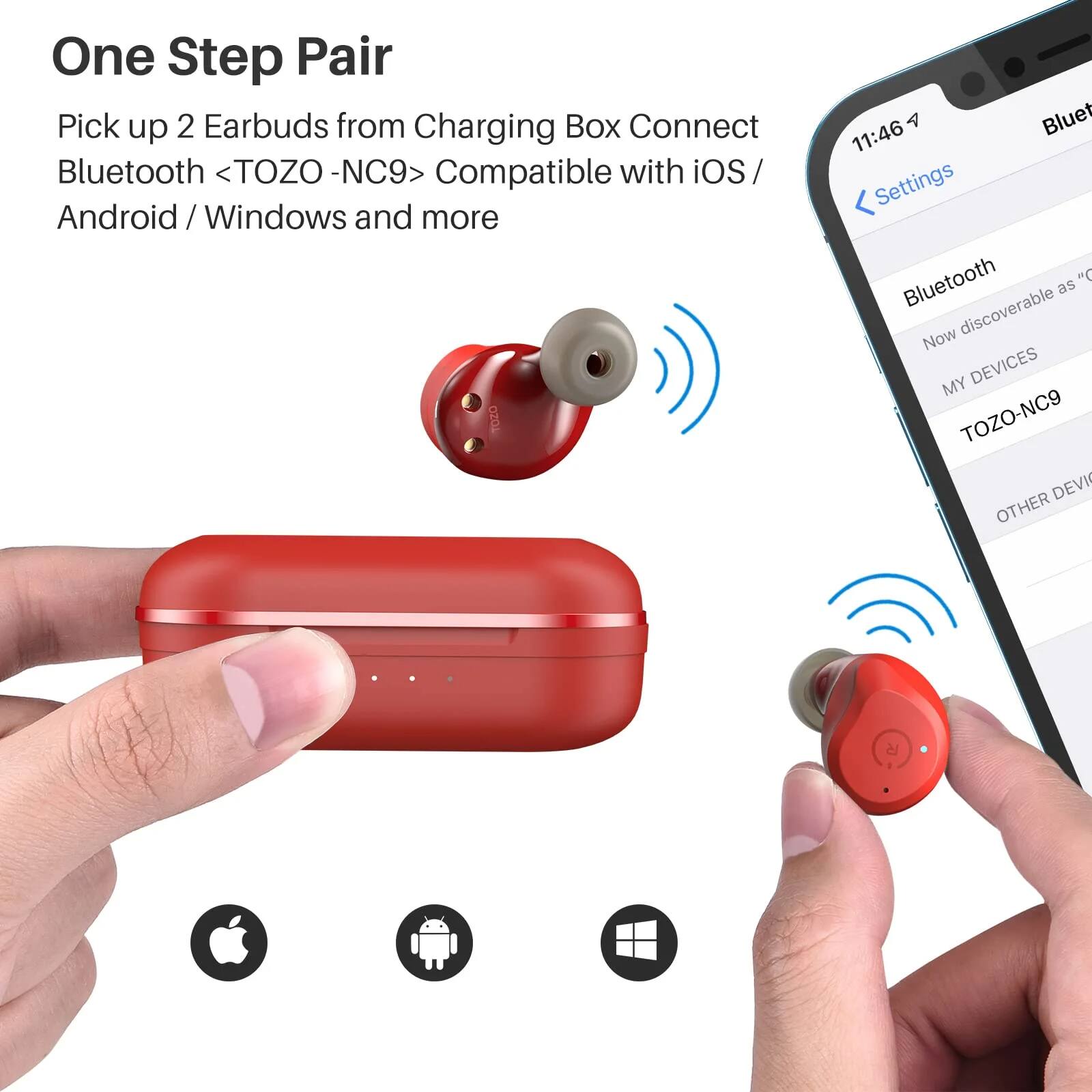 One Step Pair  
Pick up 2 Earbuds from Charging Box  
Connect Bluetooth <TOZO - NC9>  
Compatible with iOS / Android / Windows and more  

11:46  
Settings  
Bluetooth  
Now discoverable as "TOZO-NC9"  
MY DEVICES  
TOZO-NC9  
OTHER DEVICES