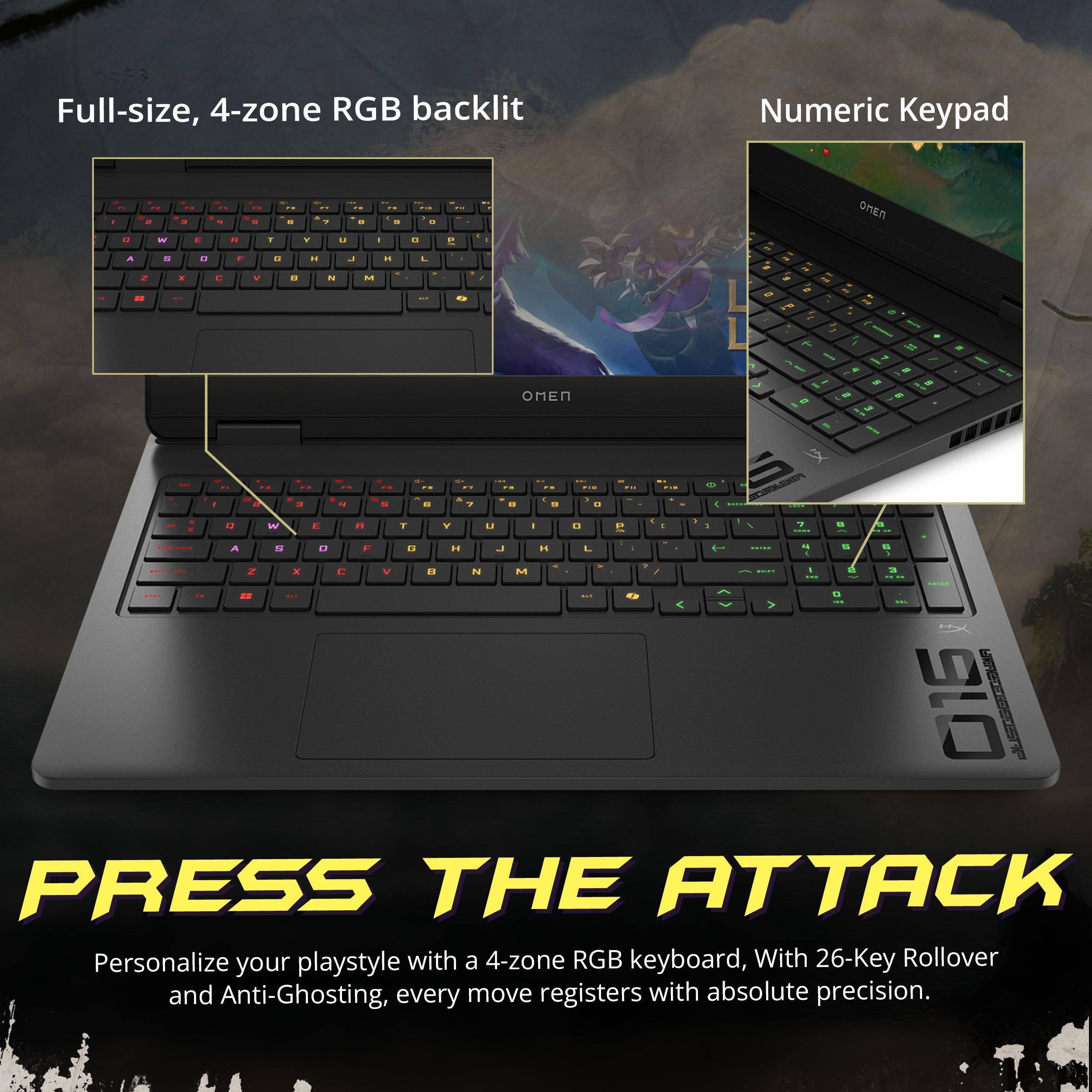 Full-size, 4-zone RGB backlit  
Numeric Keypad  

PRESS THE ATTACK  

Personalize your playstyle with a 4-zone RGB keyboard, With 26-Key Rollover and Anti-Ghosting, every move registers with absolute precision.