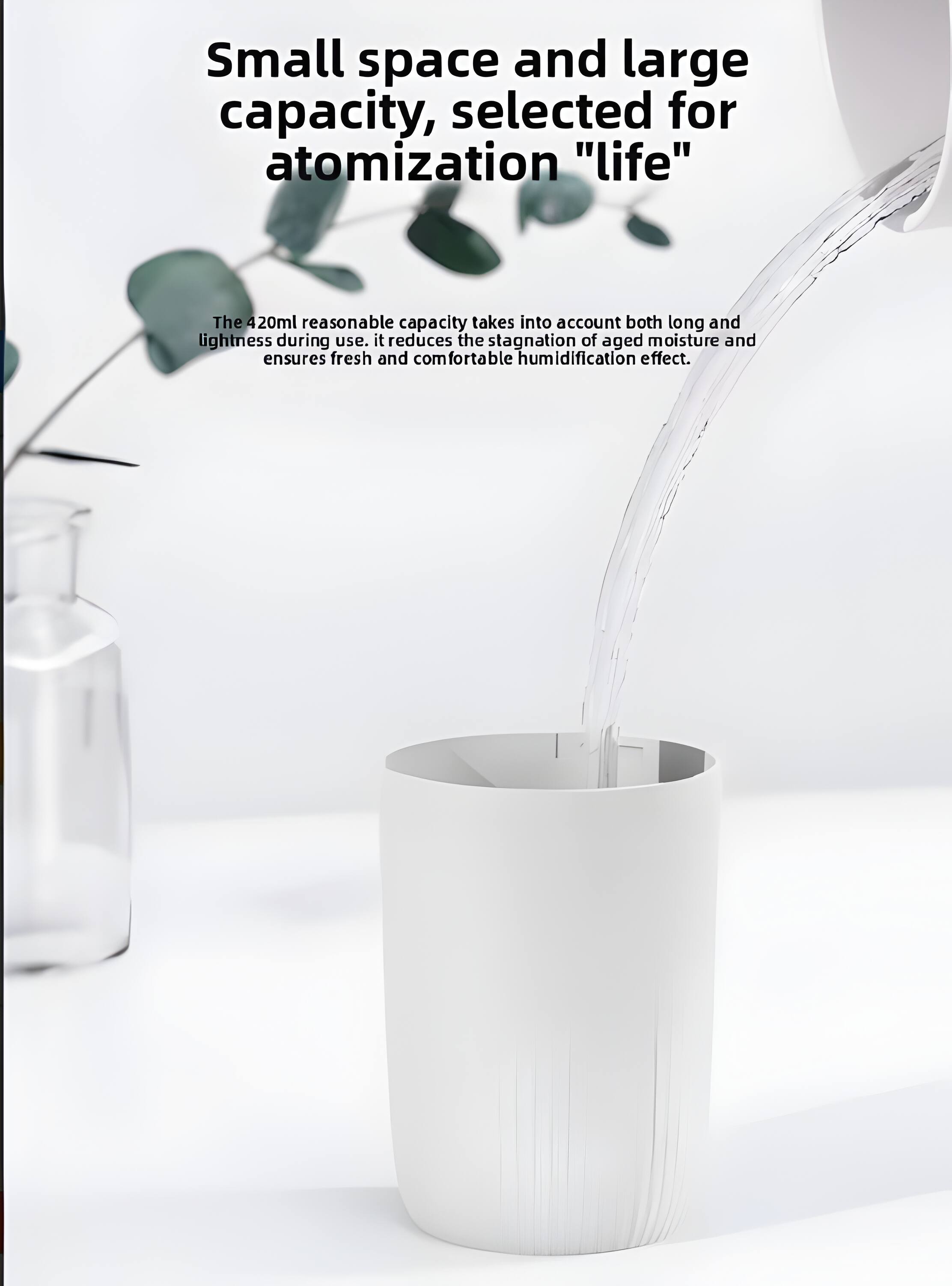 Small space and large capacity, selected for atomization "life"

The 420ml reasonable capacity takes into account both long and lightness during use. It reduces the stagnation of aged moisture and ensures fresh and comfortable humidification effect.
