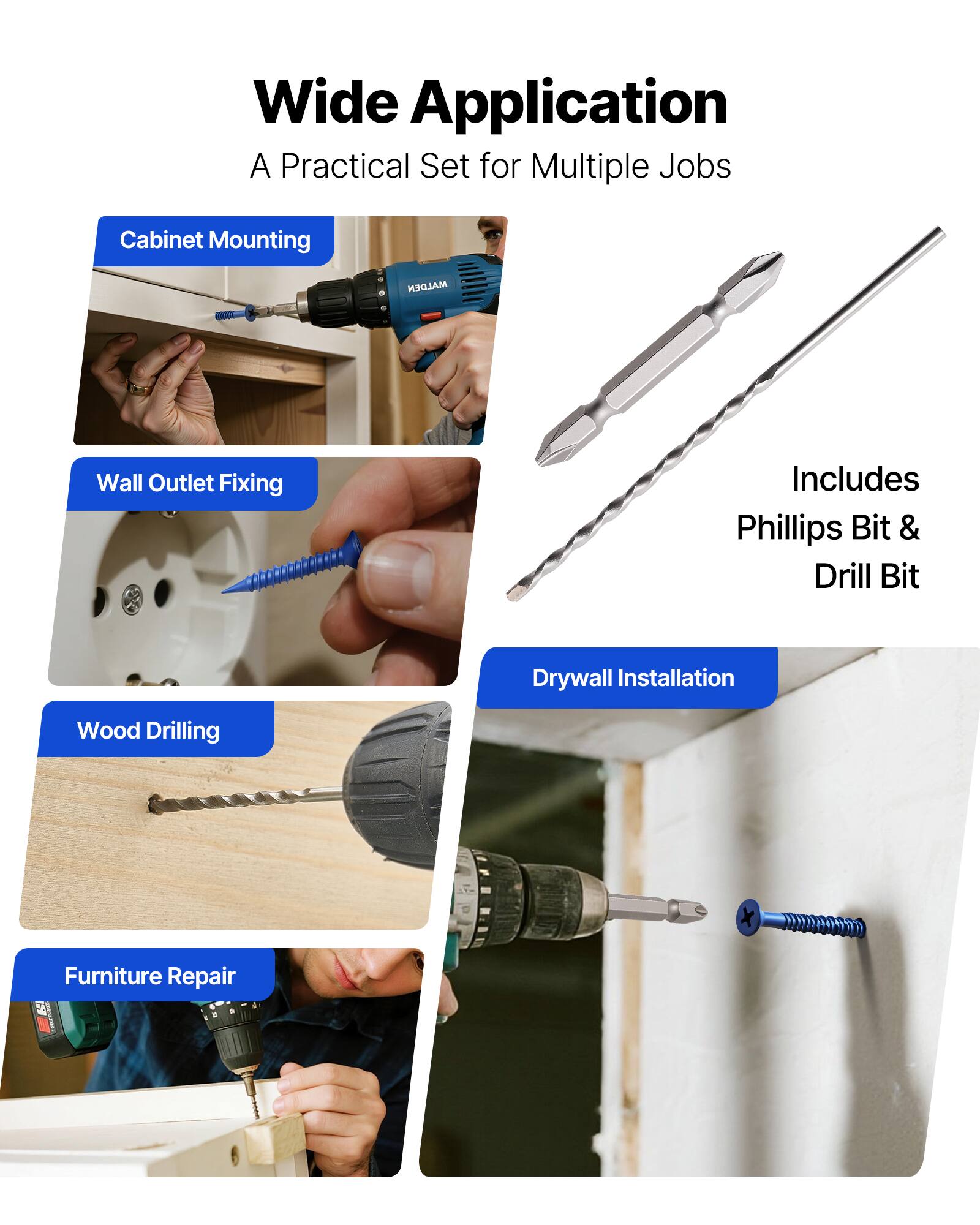 Wide Application  
A Practical Set for Multiple Jobs  

- Cabinet Mounting  
- Wall Outlet Fixing  
- Wood Drilling  
- Drywall Installation  
- Furniture Repair  

Includes Phillips Bit & Drill Bit