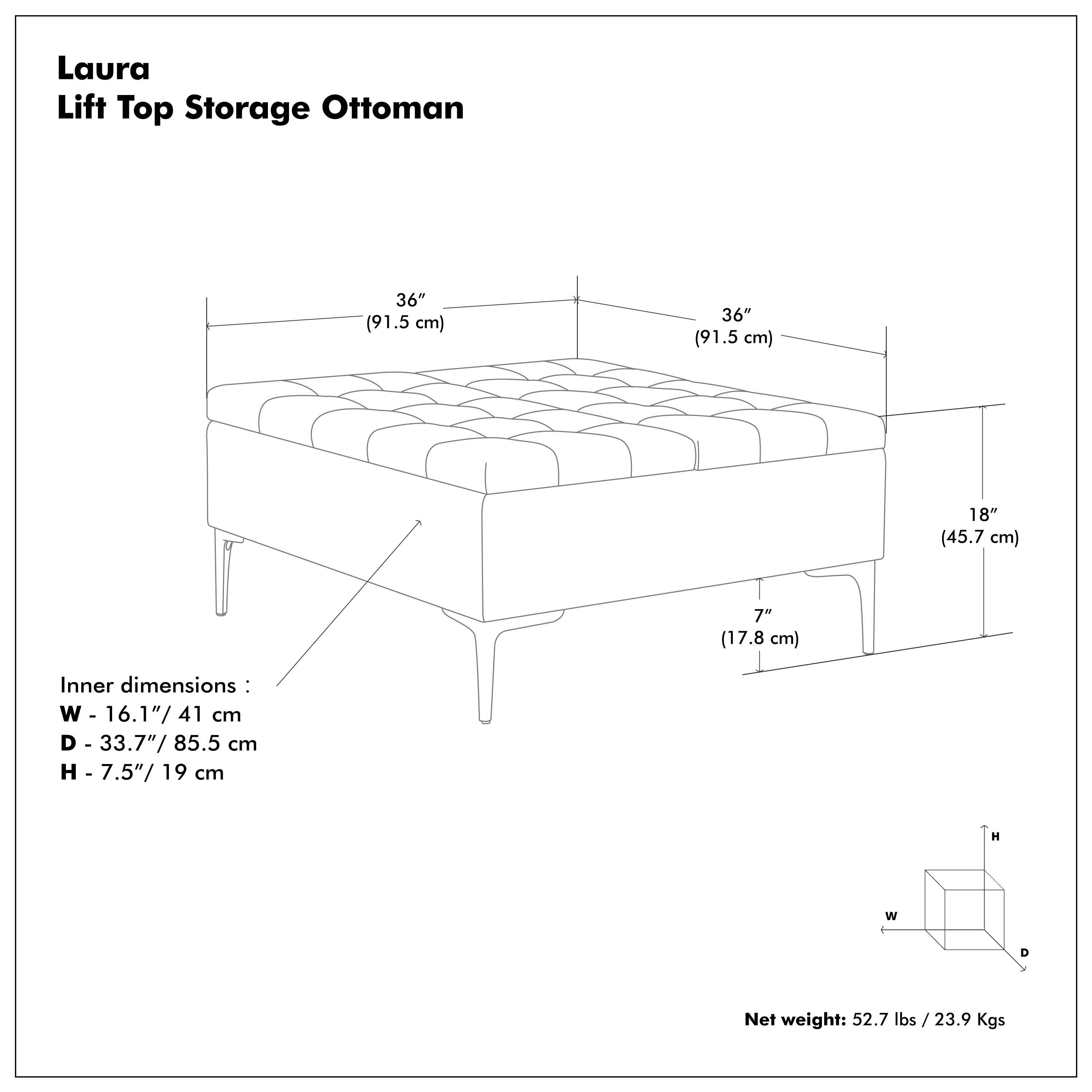 Laura Lift Top Storage Ottoman

36" (91.5 cm)  
36" (91.5 cm)  
18" (45.7 cm)  
7" (17.8 cm)  

Inner dimensions:  
W - 16.1" / 41 cm  
D - 33.7" / 85.5 cm  
H - 7.5" / 19 cm  

Net weight: 52.7 lbs / 23.9 Kgs