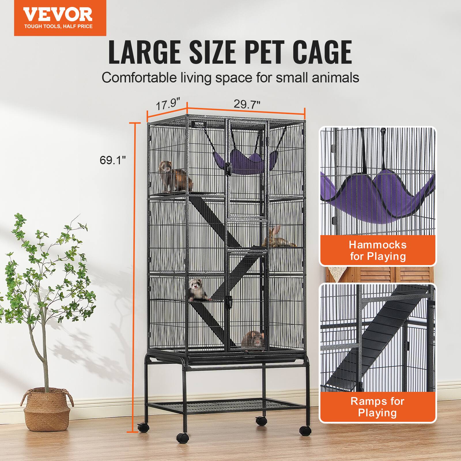 VEVOR  
TOUGH TOOLS, HALF PRICE  

LARGE SIZE PET CAGE  
Comfortable living space for small animals  

17.9"  
29.7"  
69.1"  

Hammocks for Playing  

Ramps for Playing