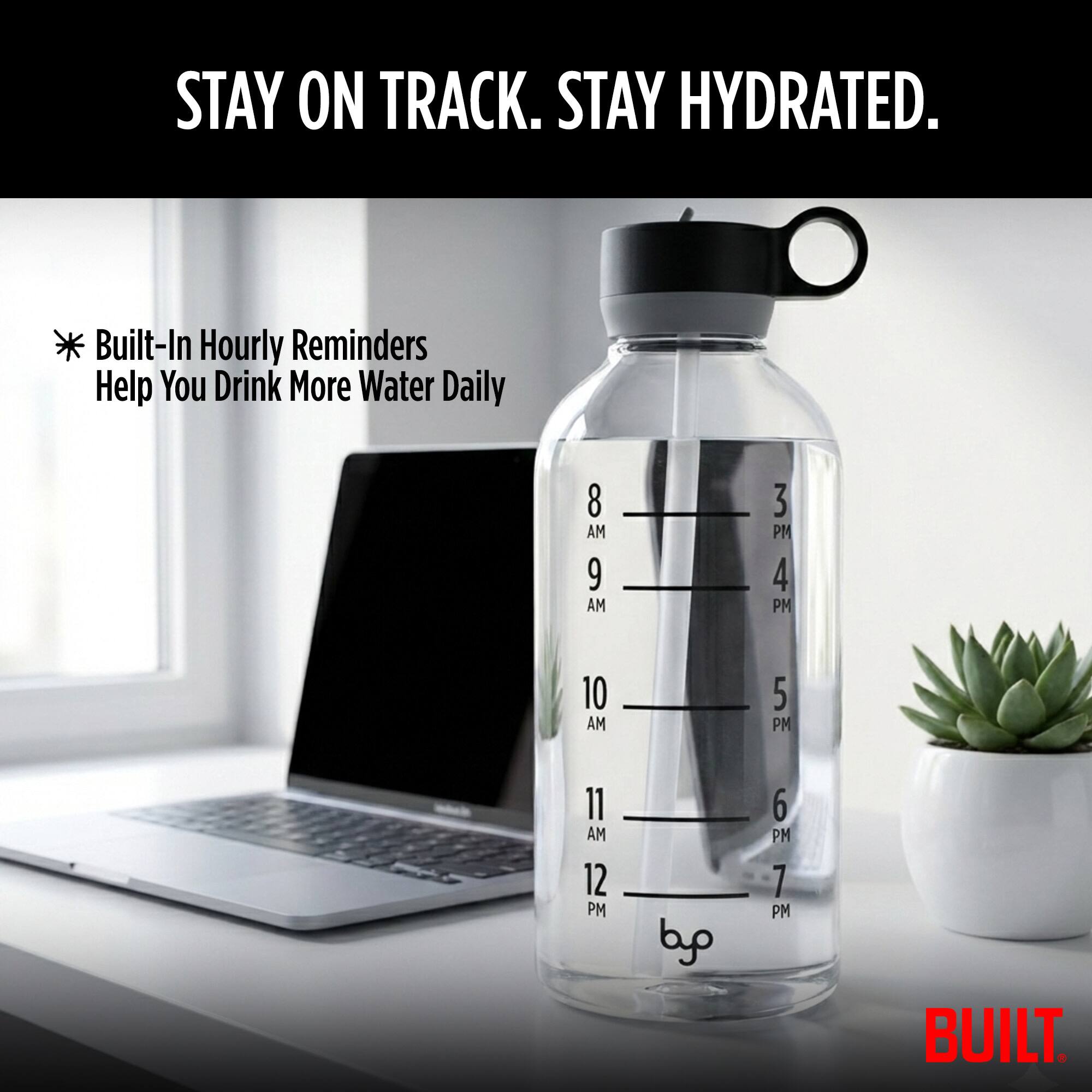 STAY ON TRACK. STAY HYDRATED. * Built-In Hourly Reminders Help You Drink More Water Daily 8 AM 9 AM 10 AM 11 AM 12 PM 3 PM 4 PM 5 PM 6 PM 7 PM BUILT.